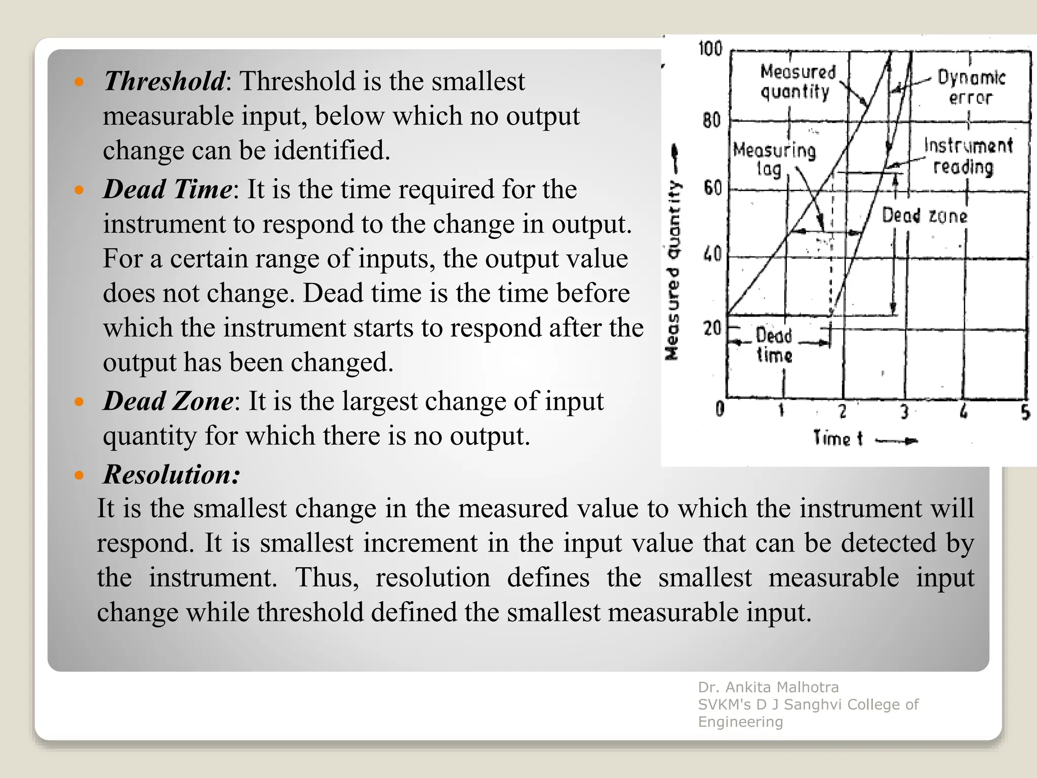  Threshold: Threshold is the smallest
measurable input, below which no output
change can be identified.
 Dead Time: It is the time required for the
instrument to respond to the change in output.
For a certain range of inputs, the output value
does not change. Dead time is the time before
which the instrument starts to respond after the
output has been changed.
 Dead Zone: It is the largest change of input
quantity for which there is no output.
 Resolution:
It is the smallest change in the measured value to which the instrument will
respond. It is smallest increment in the input value that can be detected by
the instrument. Thus, resolution defines the smallest measurable input
change while threshold defined the smallest measurable input.
Dr. Ankita Malhotra
SVKM's D J Sanghvi College of
Engineering
 
