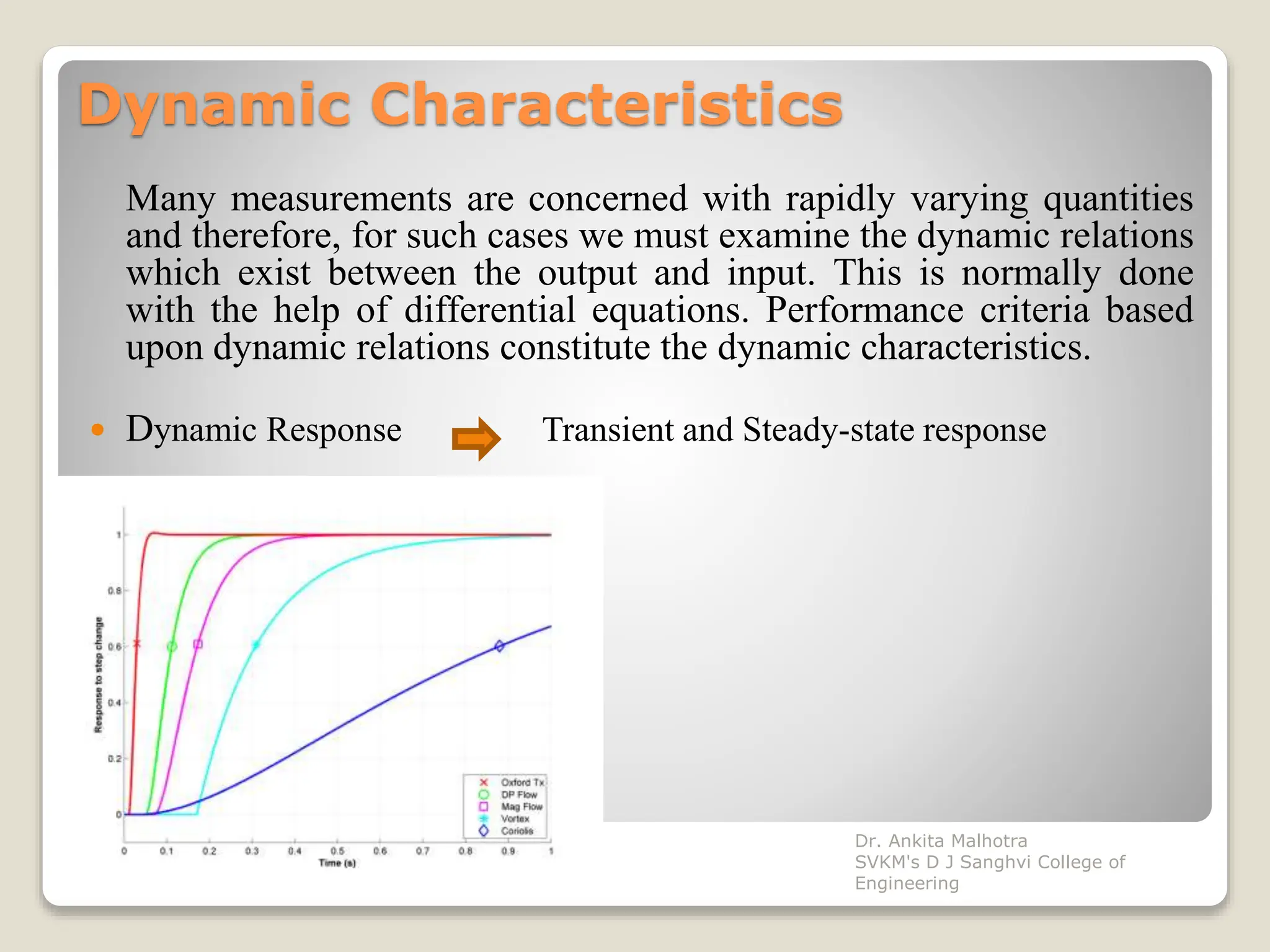 Dynamic Characteristics
Many measurements are concerned with rapidly varying quantities
and therefore, for such cases we must examine the dynamic relations
which exist between the output and input. This is normally done
with the help of differential equations. Performance criteria based
upon dynamic relations constitute the dynamic characteristics.
 Dynamic Response Transient and Steady-state response
Dr. Ankita Malhotra
SVKM's D J Sanghvi College of
Engineering
 