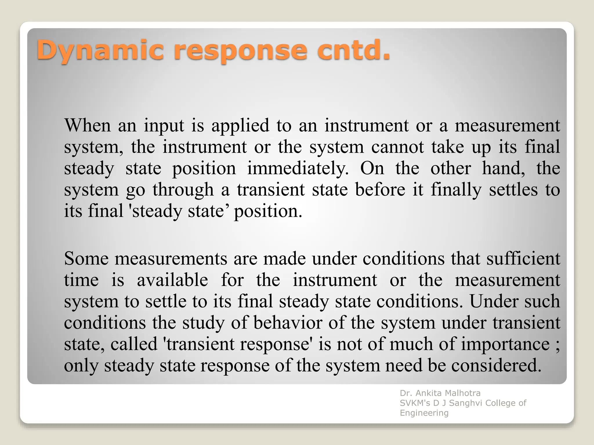Dynamic response cntd.
When an input is applied to an instrument or a measurement
system, the instrument or the system cannot take up its final
steady state position immediately. On the other hand, the
system go through a transient state before it finally settles to
its final 'steady state’ position.
Some measurements are made under conditions that sufficient
time is available for the instrument or the measurement
system to settle to its final steady state conditions. Under such
conditions the study of behavior of the system under transient
state, called 'transient response' is not of much of importance ;
only steady state response of the system need be considered.
Dr. Ankita Malhotra
SVKM's D J Sanghvi College of
Engineering
 