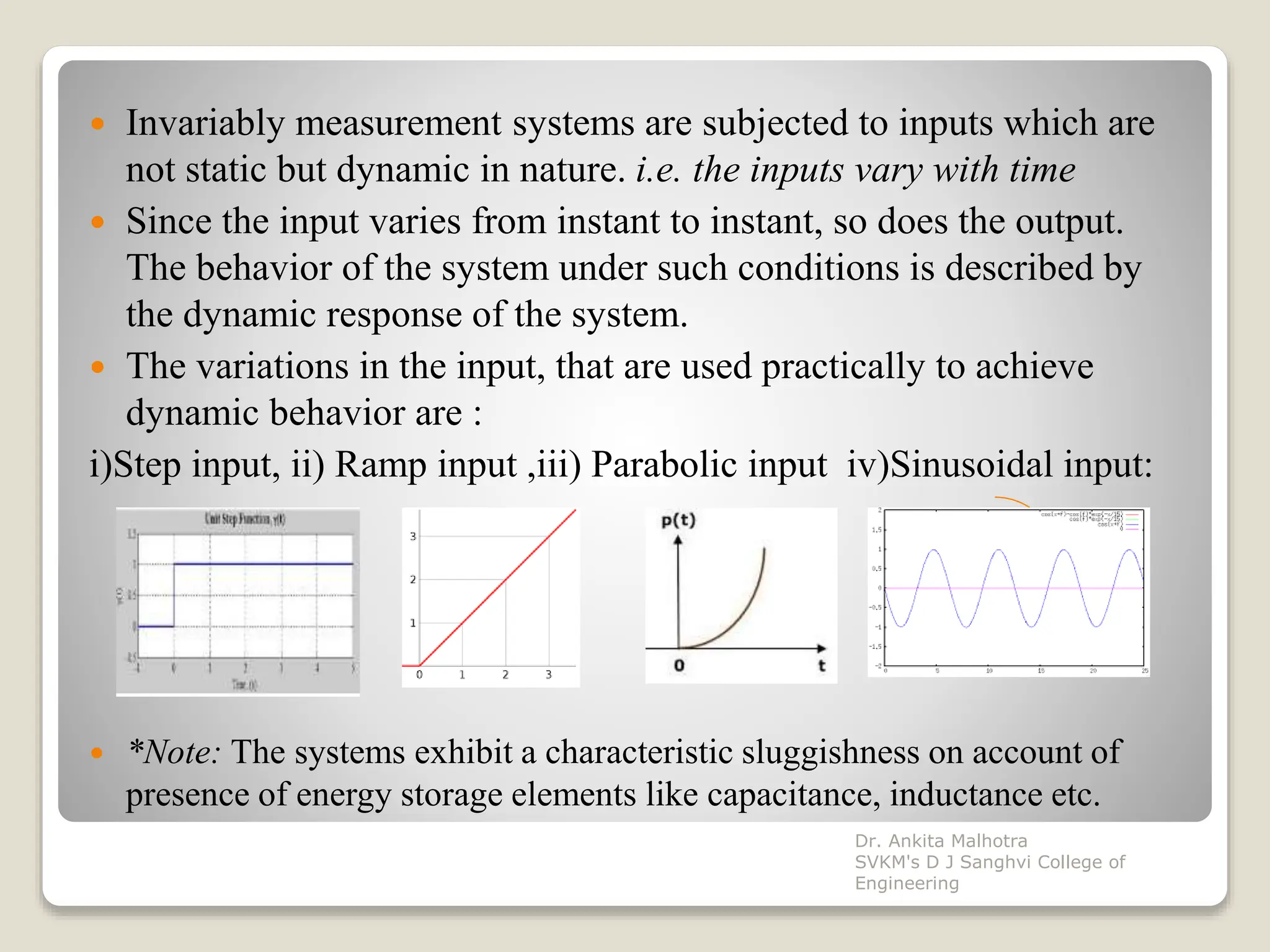  Invariably measurement systems are subjected to inputs which are
not static but dynamic in nature. i.e. the inputs vary with time
 Since the input varies from instant to instant, so does the output.
The behavior of the system under such conditions is described by
the dynamic response of the system.
 The variations in the input, that are used practically to achieve
dynamic behavior are :
i)Step input, ii) Ramp input ,iii) Parabolic input iv)Sinusoidal input:
 *Note: The systems exhibit a characteristic sluggishness on account of
presence of energy storage elements like capacitance, inductance etc.
Dr. Ankita Malhotra
SVKM's D J Sanghvi College of
Engineering
 