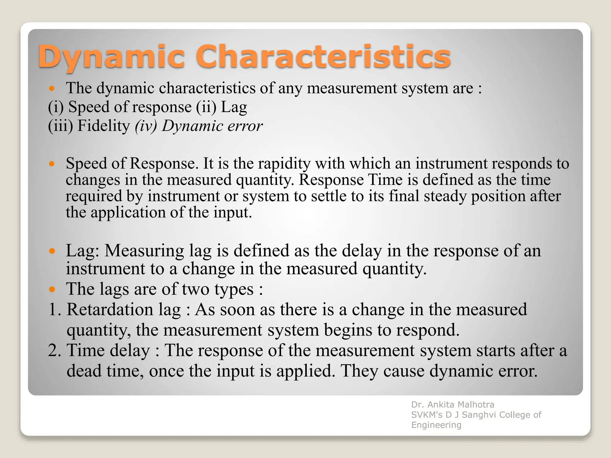 Dynamic Characteristics
 The dynamic characteristics of any measurement system are :
(i) Speed of response (ii) Lag
(iii) Fidelity (iv) Dynamic error
 Speed of Response. It is the rapidity with which an instrument responds to
changes in the measured quantity. Response Time is defined as the time
required by instrument or system to settle to its final steady position after
the application of the input.
 Lag: Measuring lag is defined as the delay in the response of an
instrument to a change in the measured quantity.
 The lags are of two types :
1. Retardation lag : As soon as there is a change in the measured
quantity, the measurement system begins to respond.
2. Time delay : The response of the measurement system starts after a
dead time, once the input is applied. They cause dynamic error.
Dr. Ankita Malhotra
SVKM's D J Sanghvi College of
Engineering
 