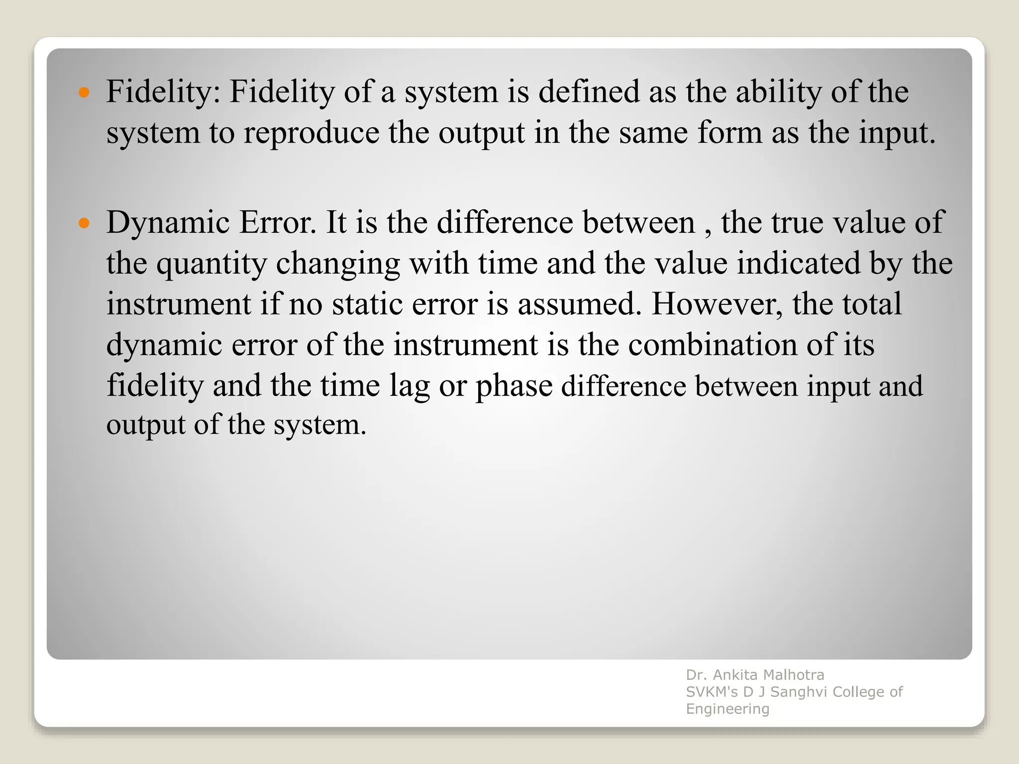  Fidelity: Fidelity of a system is defined as the ability of the
system to reproduce the output in the same form as the input.
 Dynamic Error. It is the difference between , the true value of
the quantity changing with time and the value indicated by the
instrument if no static error is assumed. However, the total
dynamic error of the instrument is the combination of its
fidelity and the time lag or phase difference between input and
output of the system.
Dr. Ankita Malhotra
SVKM's D J Sanghvi College of
Engineering
 