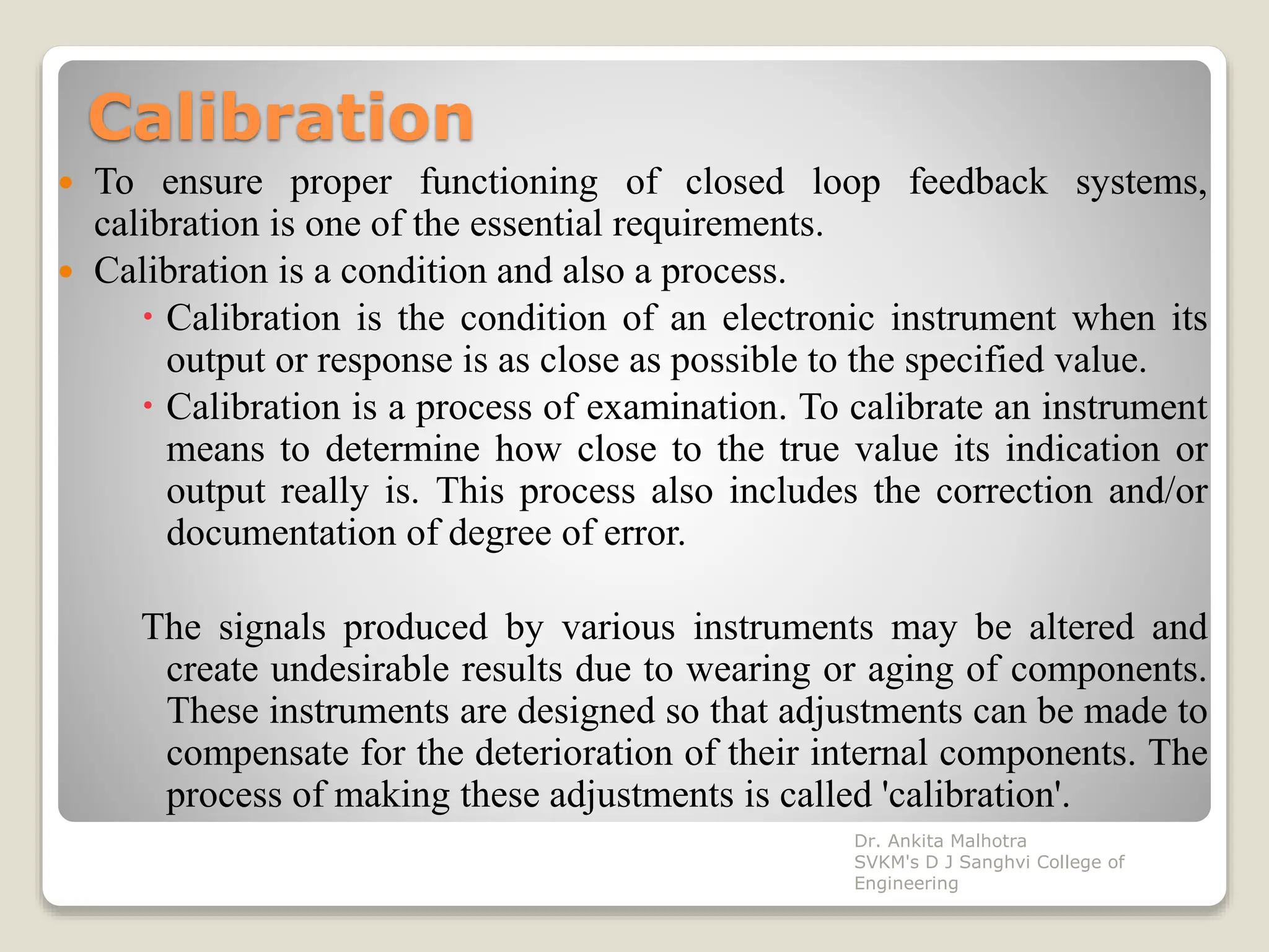 Calibration
 To ensure proper functioning of closed loop feedback systems,
calibration is one of the essential requirements.
 Calibration is a condition and also a process.
 Calibration is the condition of an electronic instrument when its
output or response is as close as possible to the specified value.
 Calibration is a process of examination. To calibrate an instrument
means to determine how close to the true value its indication or
output really is. This process also includes the correction and/or
documentation of degree of error.
The signals produced by various instruments may be altered and
create undesirable results due to wearing or aging of components.
These instruments are designed so that adjustments can be made to
compensate for the deterioration of their internal components. The
process of making these adjustments is called 'calibration'.
Dr. Ankita Malhotra
SVKM's D J Sanghvi College of
Engineering
 
