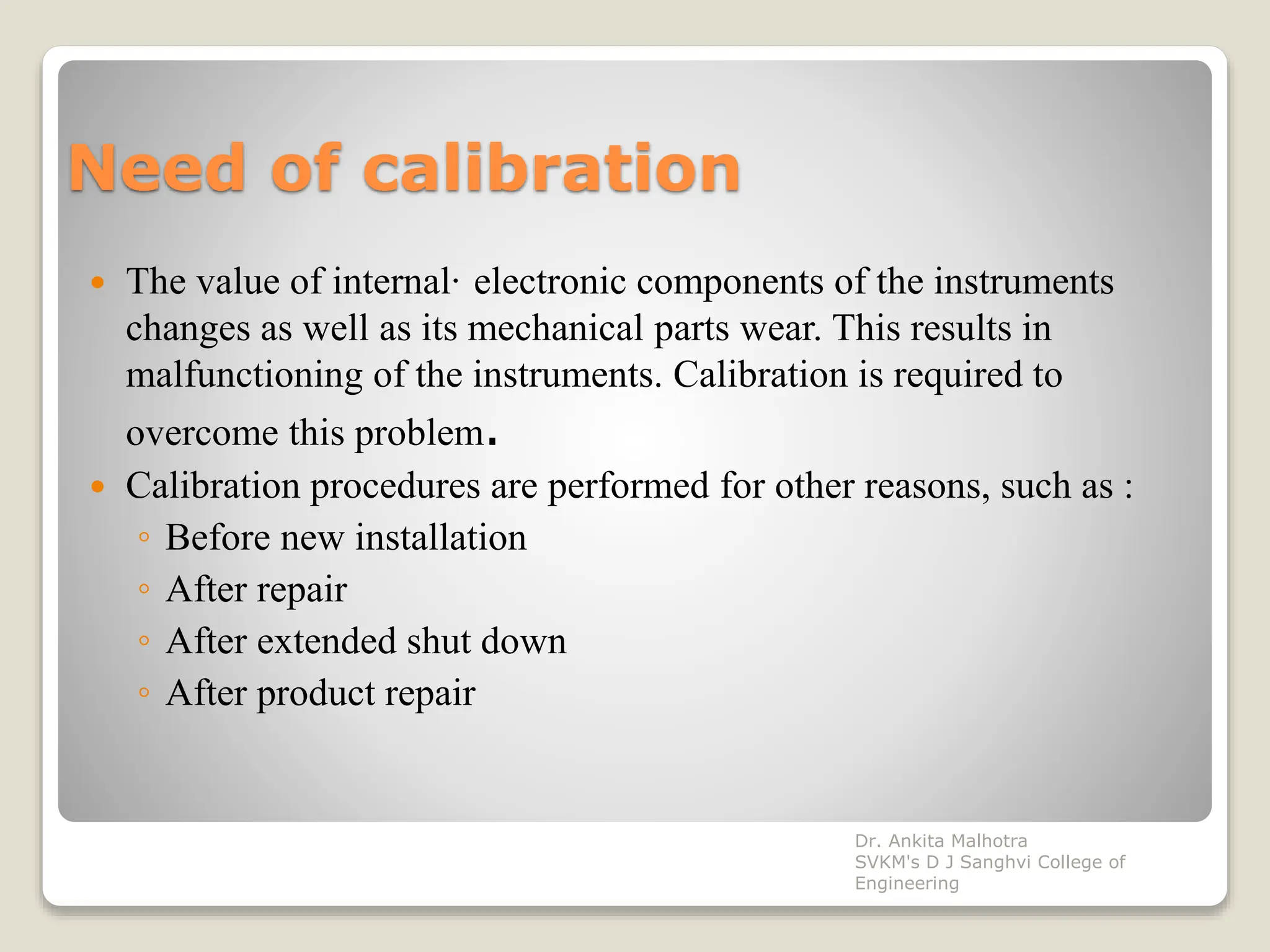 Need of calibration
 The value of internal· electronic components of the instruments
changes as well as its mechanical parts wear. This results in
malfunctioning of the instruments. Calibration is required to
overcome this problem.
 Calibration procedures are performed for other reasons, such as :
◦ Before new installation
◦ After repair
◦ After extended shut down
◦ After product repair
Dr. Ankita Malhotra
SVKM's D J Sanghvi College of
Engineering
 