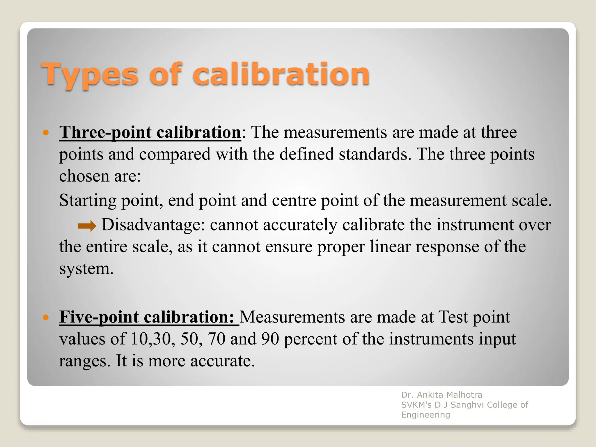 Types of calibration
 Three-point calibration: The measurements are made at three
points and compared with the defined standards. The three points
chosen are:
Starting point, end point and centre point of the measurement scale.
Disadvantage: cannot accurately calibrate the instrument over
the entire scale, as it cannot ensure proper linear response of the
system.
 Five-point calibration: Measurements are made at Test point
values of 10,30, 50, 70 and 90 percent of the instruments input
ranges. It is more accurate.
Dr. Ankita Malhotra
SVKM's D J Sanghvi College of
Engineering
 
