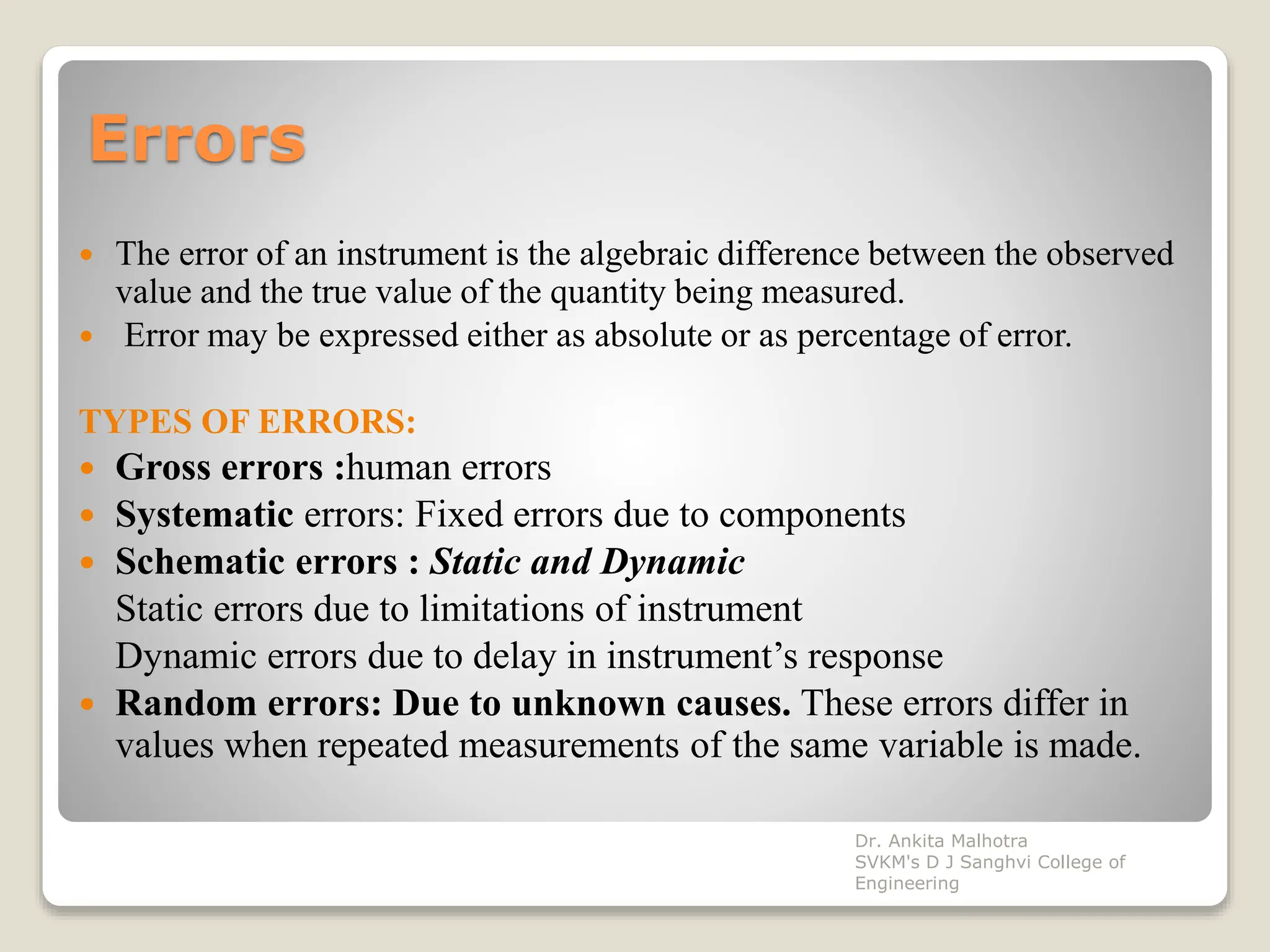 Errors
 The error of an instrument is the algebraic difference between the observed
value and the true value of the quantity being measured.
 Error may be expressed either as absolute or as percentage of error.
TYPES OF ERRORS:
 Gross errors :human errors
 Systematic errors: Fixed errors due to components
 Schematic errors : Static and Dynamic
Static errors due to limitations of instrument
Dynamic errors due to delay in instrument’s response
 Random errors: Due to unknown causes. These errors differ in
values when repeated measurements of the same variable is made.
Dr. Ankita Malhotra
SVKM's D J Sanghvi College of
Engineering
 