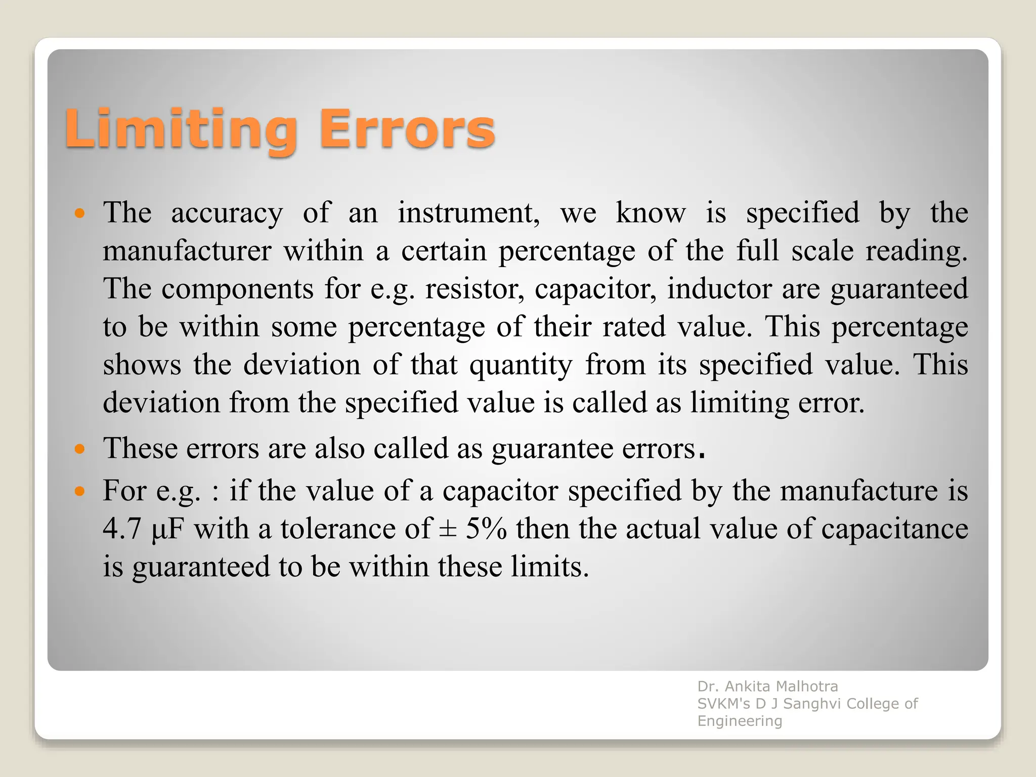 Limiting Errors
 The accuracy of an instrument, we know is specified by the
manufacturer within a certain percentage of the full scale reading.
The components for e.g. resistor, capacitor, inductor are guaranteed
to be within some percentage of their rated value. This percentage
shows the deviation of that quantity from its specified value. This
deviation from the specified value is called as limiting error.
 These errors are also called as guarantee errors.
 For e.g. : if the value of a capacitor specified by the manufacture is
4.7 μF with a tolerance of ± 5% then the actual value of capacitance
is guaranteed to be within these limits.
Dr. Ankita Malhotra
SVKM's D J Sanghvi College of
Engineering
 