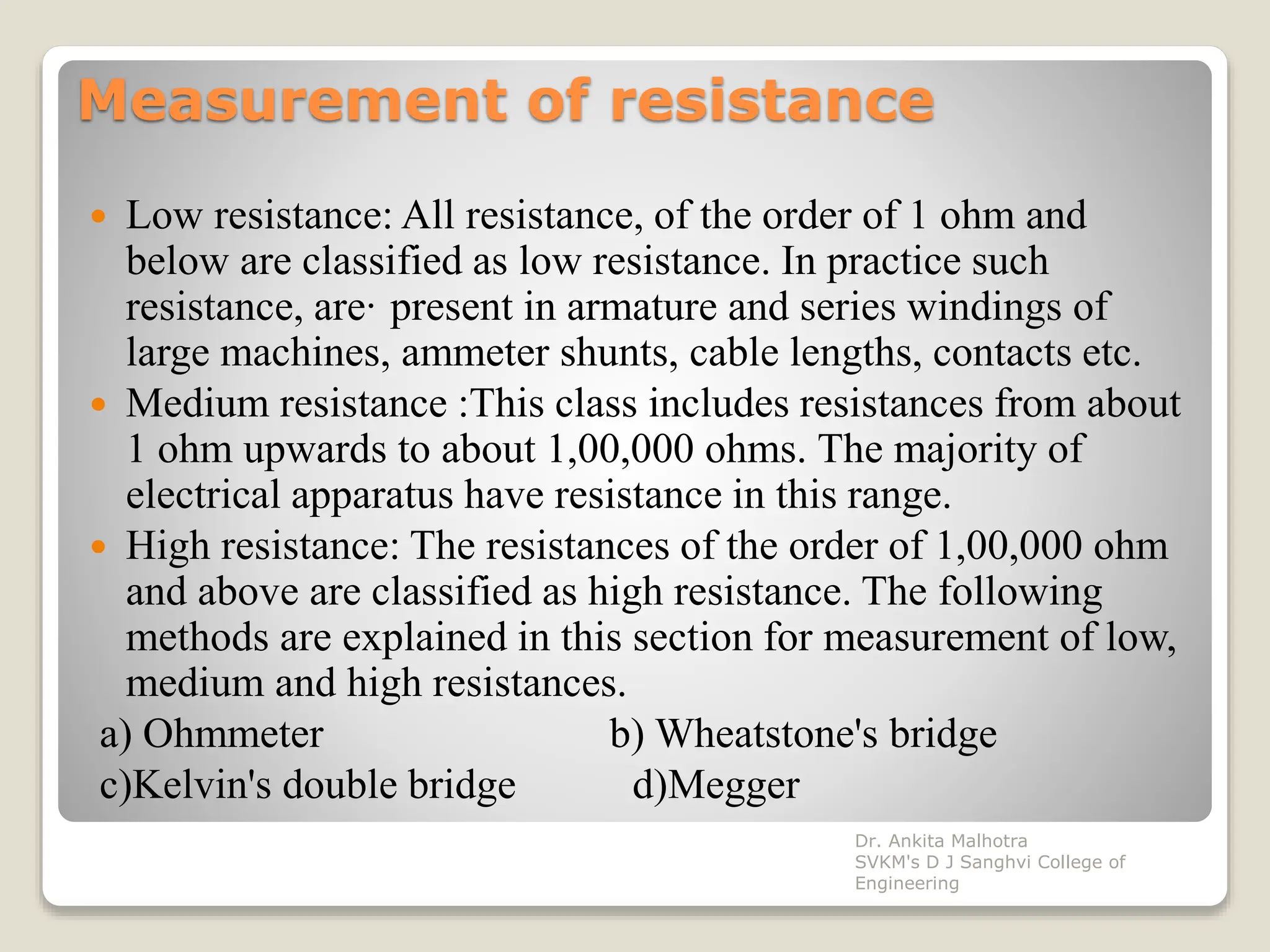 Measurement of resistance
 Low resistance: All resistance, of the order of 1 ohm and
below are classified as low resistance. In practice such
resistance, are· present in armature and series windings of
large machines, ammeter shunts, cable lengths, contacts etc.
 Medium resistance :This class includes resistances from about
1 ohm upwards to about 1,00,000 ohms. The majority of
electrical apparatus have resistance in this range.
 High resistance: The resistances of the order of 1,00,000 ohm
and above are classified as high resistance. The following
methods are explained in this section for measurement of low,
medium and high resistances.
a) Ohmmeter b) Wheatstone's bridge
c)Kelvin's double bridge d)Megger
Dr. Ankita Malhotra
SVKM's D J Sanghvi College of
Engineering
 