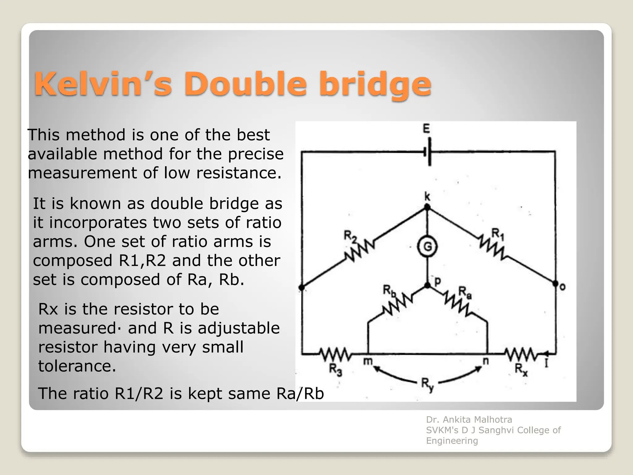 Kelvin’s Double bridge
This method is one of the best
available method for the precise
measurement of low resistance.
It is known as double bridge as
it incorporates two sets of ratio
arms. One set of ratio arms is
composed R1,R2 and the other
set is composed of Ra, Rb.
Rx is the resistor to be
measured· and R is adjustable
resistor having very small
tolerance.
The ratio R1/R2 is kept same Ra/Rb
Dr. Ankita Malhotra
SVKM's D J Sanghvi College of
Engineering
 