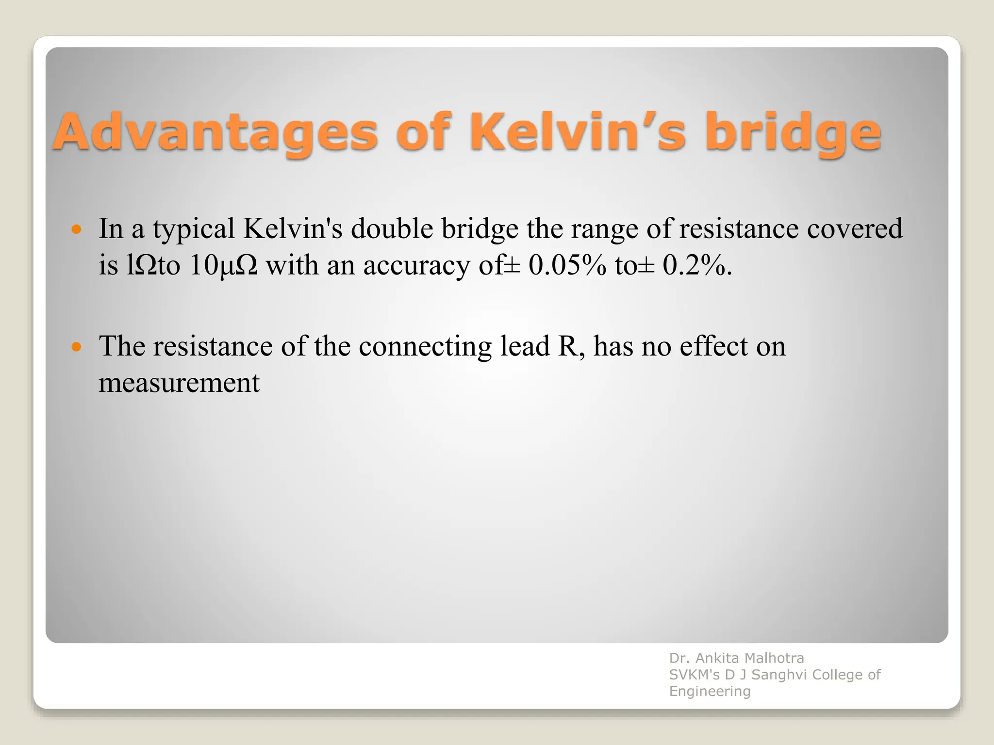 Advantages of Kelvin’s bridge
 In a typical Kelvin's double bridge the range of resistance covered
is lΩto 10μΩ with an accuracy of± 0.05% to± 0.2%.
 The resistance of the connecting lead R, has no effect on
measurement
Dr. Ankita Malhotra
SVKM's D J Sanghvi College of
Engineering
 