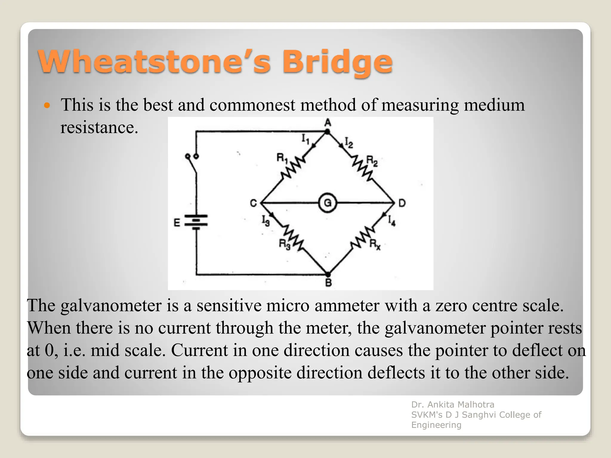 Wheatstone’s Bridge
 This is the best and commonest method of measuring medium
resistance.
The galvanometer is a sensitive micro ammeter with a zero centre scale.
When there is no current through the meter, the galvanometer pointer rests
at 0, i.e. mid scale. Current in one direction causes the pointer to deflect on
one side and current in the opposite direction deflects it to the other side.
Dr. Ankita Malhotra
SVKM's D J Sanghvi College of
Engineering
 