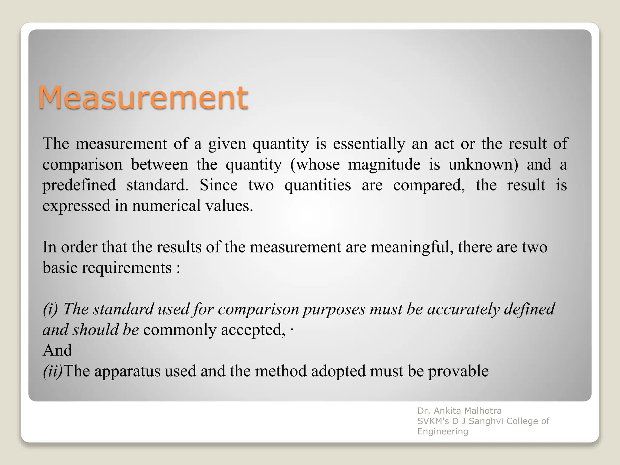 Measurement
The measurement of a given quantity is essentially an act or the result of
comparison between the quantity (whose magnitude is unknown) and a
predefined standard. Since two quantities are compared, the result is
expressed in numerical values.
In order that the results of the measurement are meaningful, there are two
basic requirements :
(i) The standard used for comparison purposes must be accurately defined
and should be commonly accepted, ·
And
(ii)The apparatus used and the method adopted must be provable
Dr. Ankita Malhotra
SVKM's D J Sanghvi College of
Engineering
 