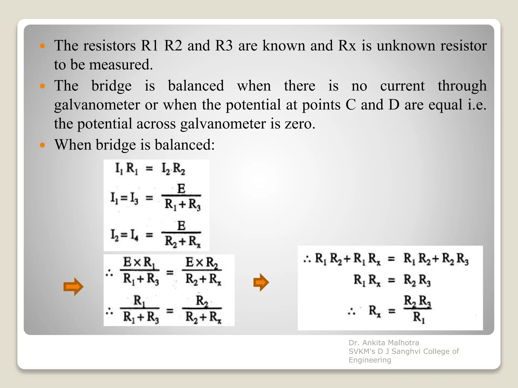  The resistors R1 R2 and R3 are known and Rx is unknown resistor
to be measured.
 The bridge is balanced when there is no current through
galvanometer or when the potential at points C and D are equal i.e.
the potential across galvanometer is zero.
 When bridge is balanced:
Dr. Ankita Malhotra
SVKM's D J Sanghvi College of
Engineering
 
