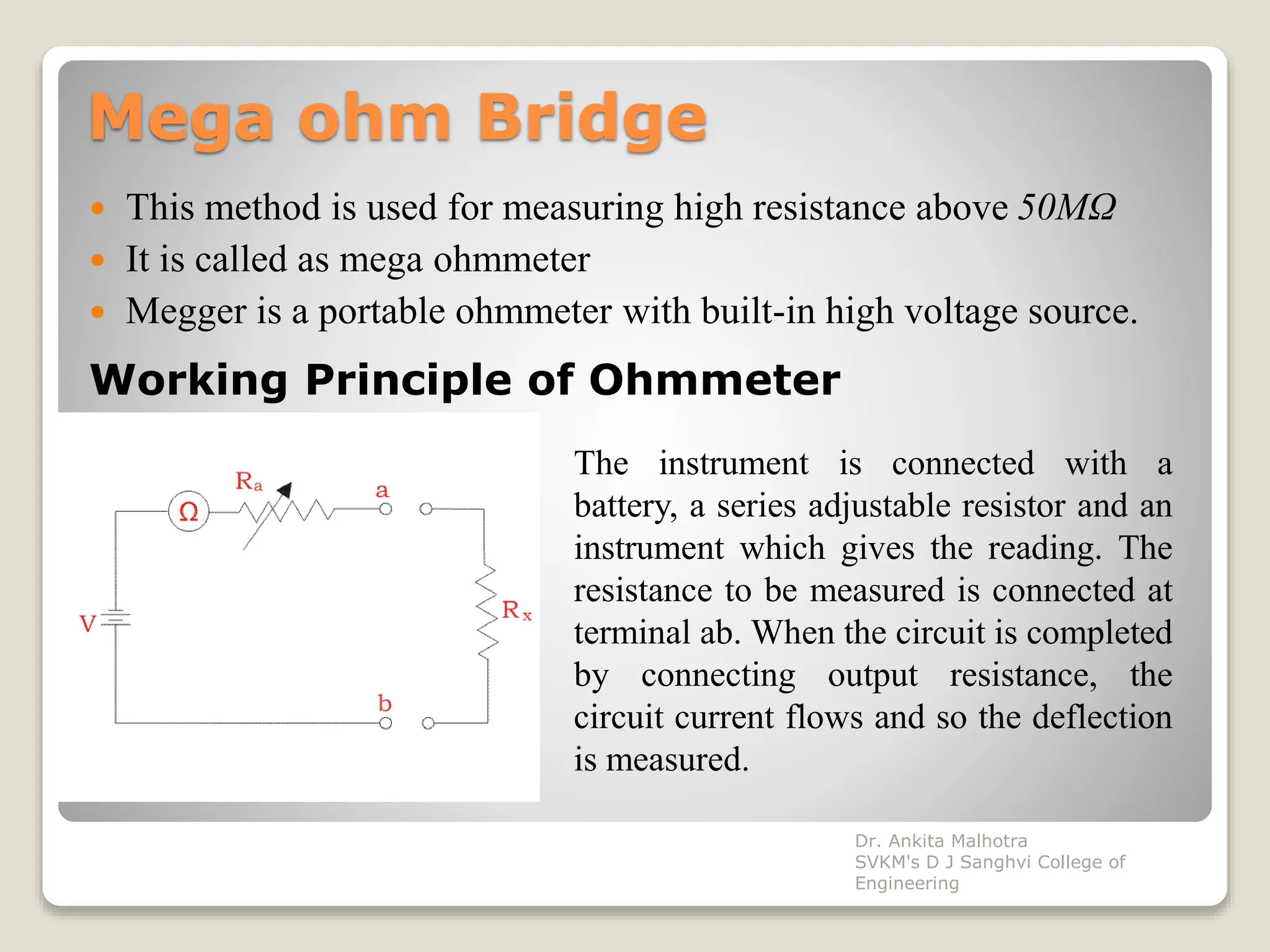 Mega ohm Bridge
 This method is used for measuring high resistance above 50MΩ
 It is called as mega ohmmeter
 Megger is a portable ohmmeter with built-in high voltage source.
Working Principle of Ohmmeter
The instrument is connected with a
battery, a series adjustable resistor and an
instrument which gives the reading. The
resistance to be measured is connected at
terminal ab. When the circuit is completed
by connecting output resistance, the
circuit current flows and so the deflection
is measured.
Dr. Ankita Malhotra
SVKM's D J Sanghvi College of
Engineering
 
