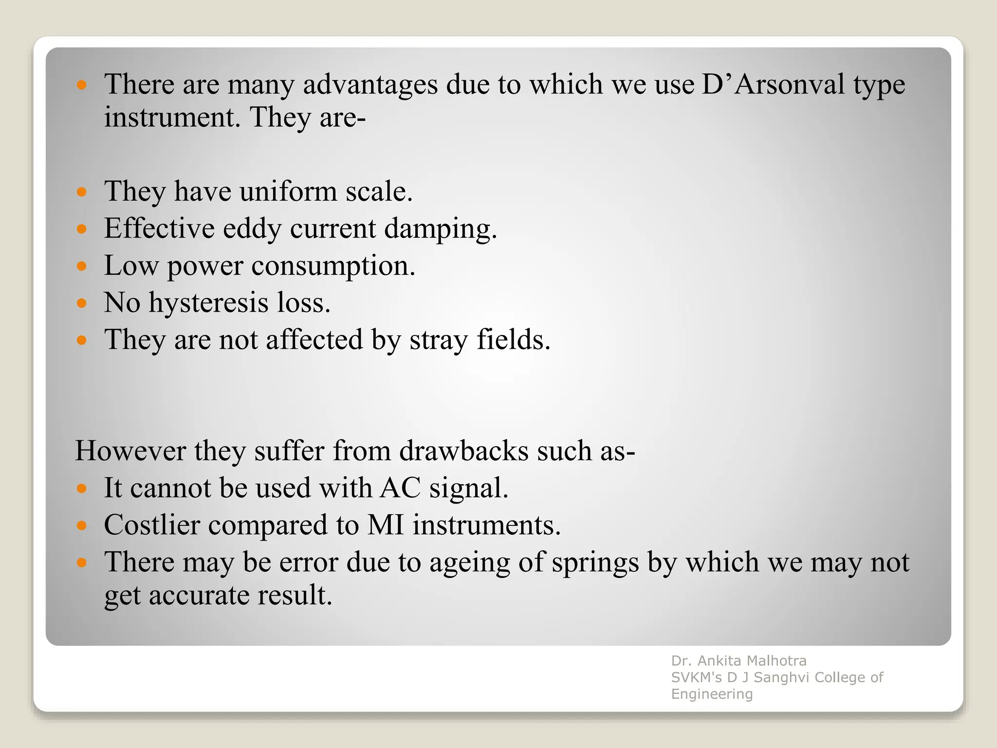  There are many advantages due to which we use D’Arsonval type
instrument. They are-
 They have uniform scale.
 Effective eddy current damping.
 Low power consumption.
 No hysteresis loss.
 They are not affected by stray fields.
However they suffer from drawbacks such as-
 It cannot be used with AC signal.
 Costlier compared to MI instruments.
 There may be error due to ageing of springs by which we may not
get accurate result.
Dr. Ankita Malhotra
SVKM's D J Sanghvi College of
Engineering
 