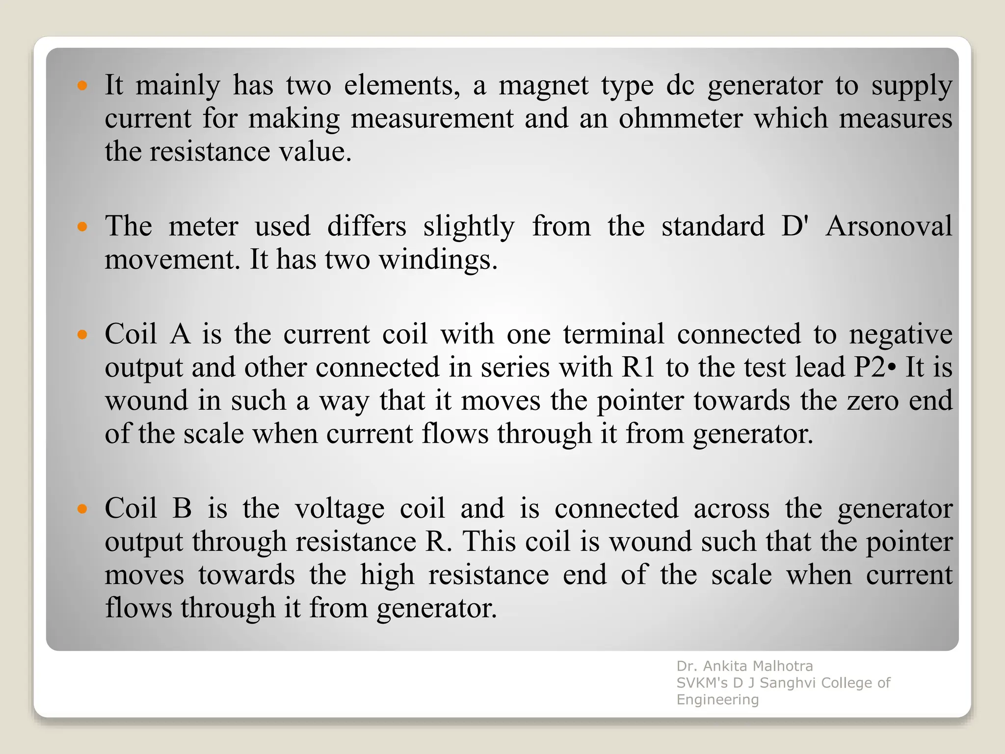  It mainly has two elements, a magnet type dc generator to supply
current for making measurement and an ohmmeter which measures
the resistance value.
 The meter used differs slightly from the standard D' Arsonoval
movement. It has two windings.
 Coil A is the current coil with one terminal connected to negative
output and other connected in series with R1 to the test lead P2• It is
wound in such a way that it moves the pointer towards the zero end
of the scale when current flows through it from generator.
 Coil B is the voltage coil and is connected across the generator
output through resistance R. This coil is wound such that the pointer
moves towards the high resistance end of the scale when current
flows through it from generator.
Dr. Ankita Malhotra
SVKM's D J Sanghvi College of
Engineering
 