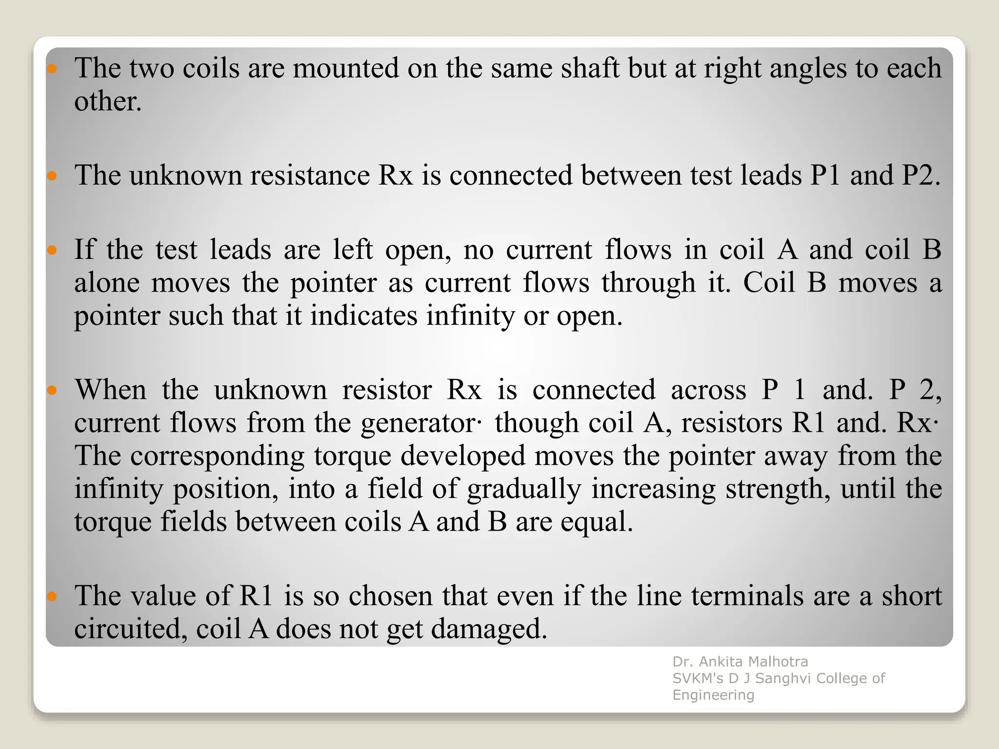  The two coils are mounted on the same shaft but at right angles to each
other.
 The unknown resistance Rx is connected between test leads P1 and P2.
 If the test leads are left open, no current flows in coil A and coil B
alone moves the pointer as current flows through it. Coil B moves a
pointer such that it indicates infinity or open.
 When the unknown resistor Rx is connected across P 1 and. P 2,
current flows from the generator· though coil A, resistors R1 and. Rx·
The corresponding torque developed moves the pointer away from the
infinity position, into a field of gradually increasing strength, until the
torque fields between coils A and B are equal.
 The value of R1 is so chosen that even if the line terminals are a short
circuited, coil A does not get damaged.
Dr. Ankita Malhotra
SVKM's D J Sanghvi College of
Engineering
 