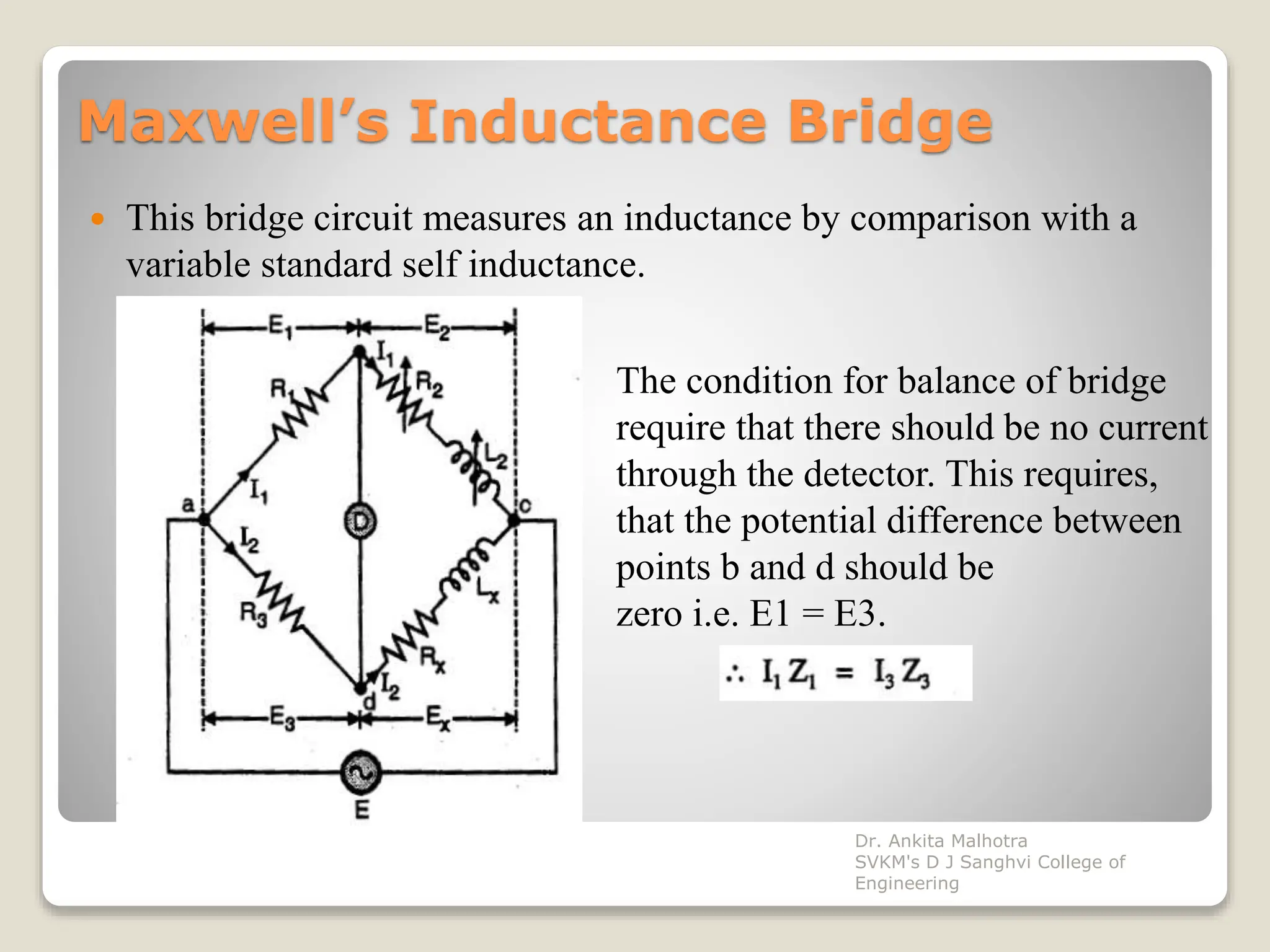 Maxwell’s Inductance Bridge
 This bridge circuit measures an inductance by comparison with a
variable standard self inductance.
The condition for balance of bridge
require that there should be no current
through the detector. This requires,
that the potential difference between
points b and d should be
zero i.e. E1 = E3.
Dr. Ankita Malhotra
SVKM's D J Sanghvi College of
Engineering
 
