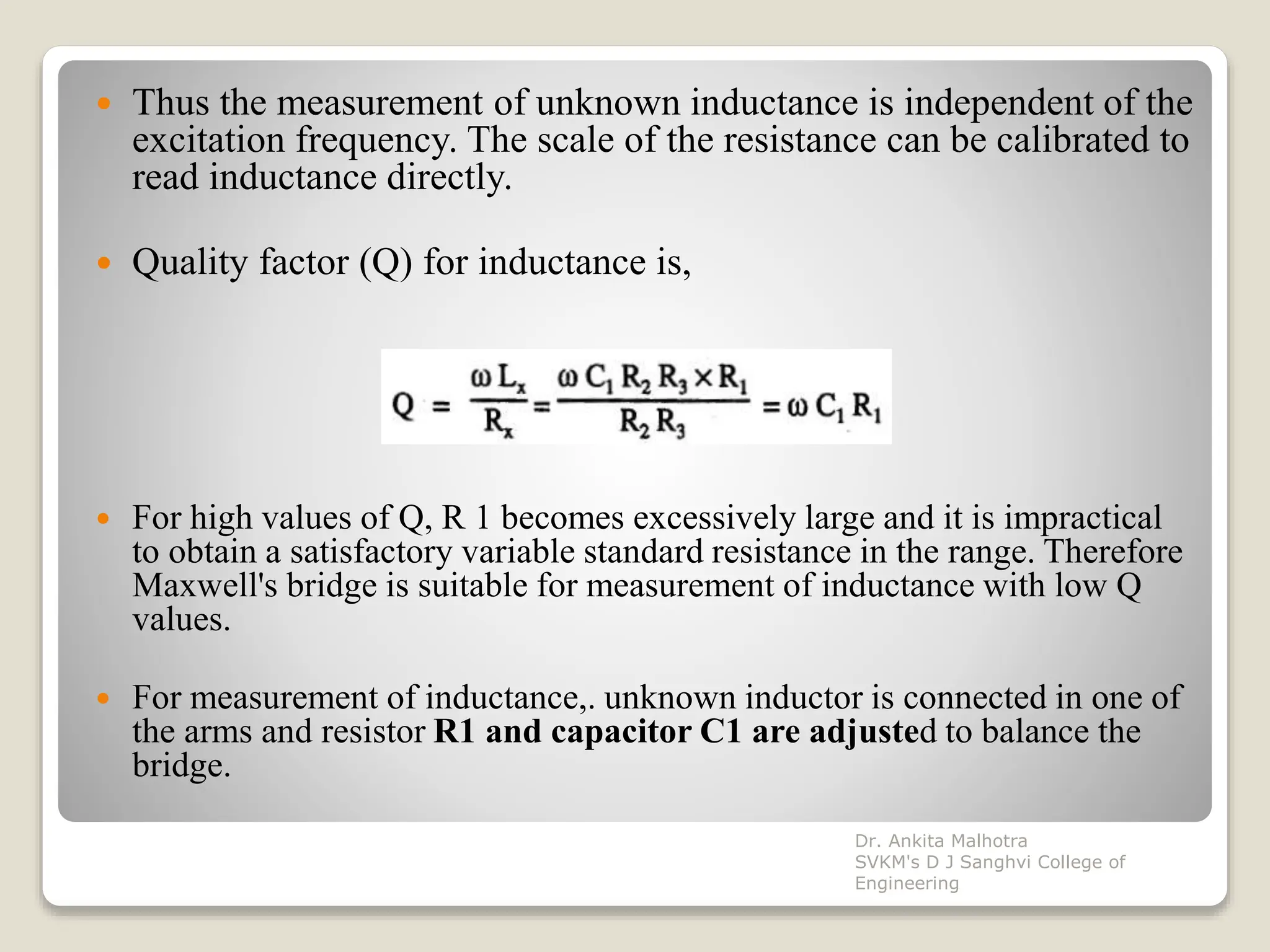  Thus the measurement of unknown inductance is independent of the
excitation frequency. The scale of the resistance can be calibrated to
read inductance directly.
 Quality factor (Q) for inductance is,
 For high values of Q, R 1 becomes excessively large and it is impractical
to obtain a satisfactory variable standard resistance in the range. Therefore
Maxwell's bridge is suitable for measurement of inductance with low Q
values.
 For measurement of inductance,. unknown inductor is connected in one of
the arms and resistor R1 and capacitor C1 are adjusted to balance the
bridge.
Dr. Ankita Malhotra
SVKM's D J Sanghvi College of
Engineering
 