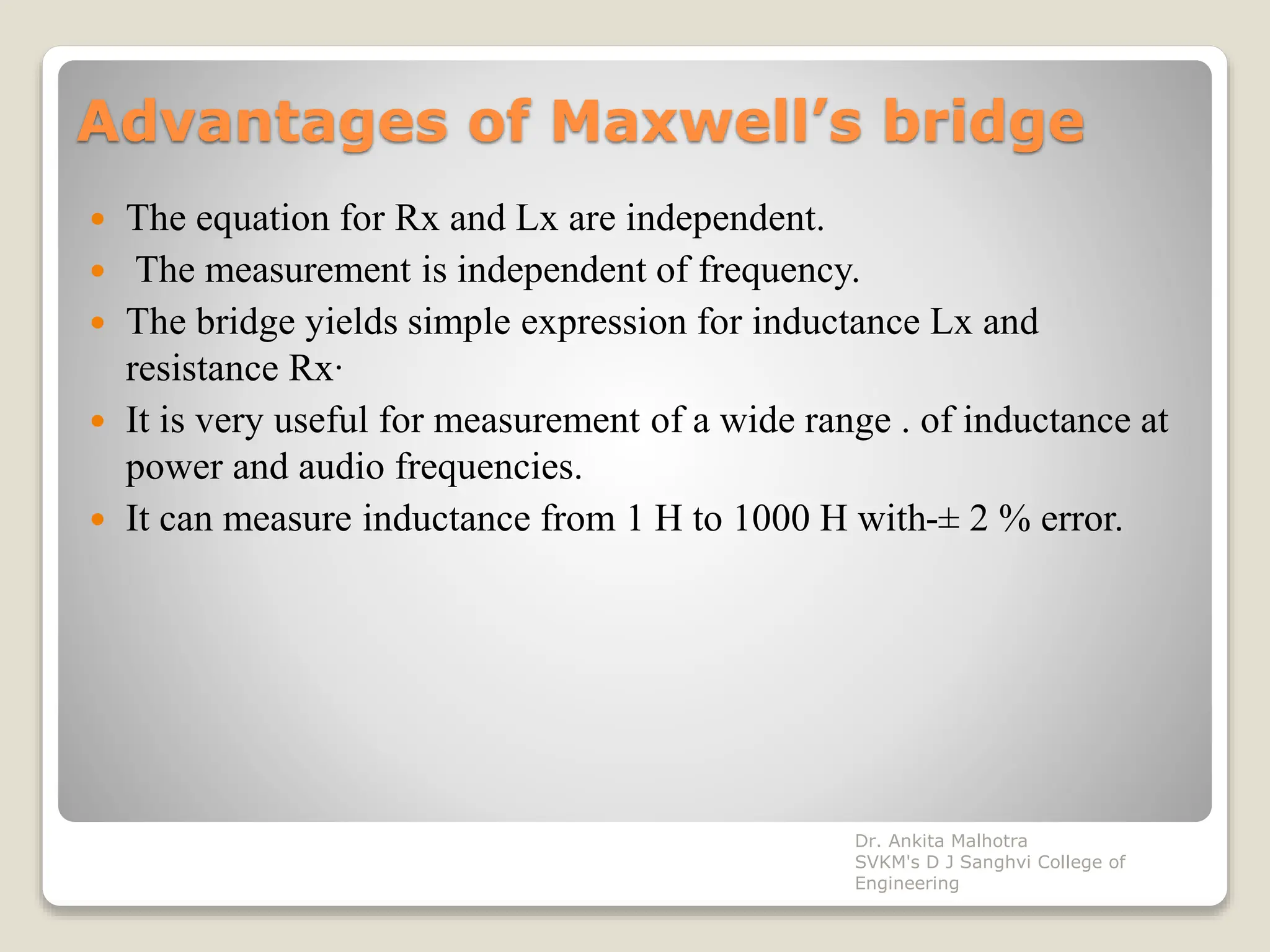 Advantages of Maxwell’s bridge
 The equation for Rx and Lx are independent.
 The measurement is independent of frequency.
 The bridge yields simple expression for inductance Lx and
resistance Rx·
 It is very useful for measurement of a wide range . of inductance at
power and audio frequencies.
 It can measure inductance from 1 H to 1000 H with-± 2 % error.
Dr. Ankita Malhotra
SVKM's D J Sanghvi College of
Engineering
 