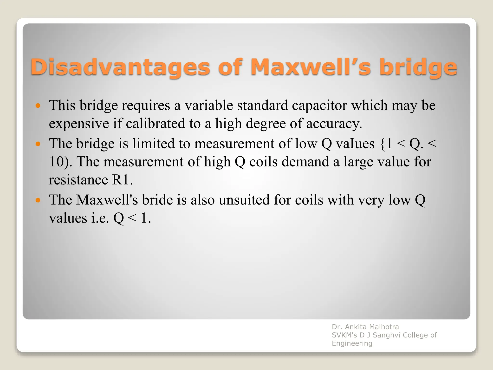 Disadvantages of Maxwell’s bridge
 This bridge requires a variable standard capacitor which may be
expensive if calibrated to a high degree of accuracy.
 The bridge is limited to measurement of low Q vaIues {1 < Q. <
10). The measurement of high Q coils demand a large value for
resistance R1.
 The Maxwell's bride is also unsuited for coils with very low Q
values i.e. Q < 1.
Dr. Ankita Malhotra
SVKM's D J Sanghvi College of
Engineering
 