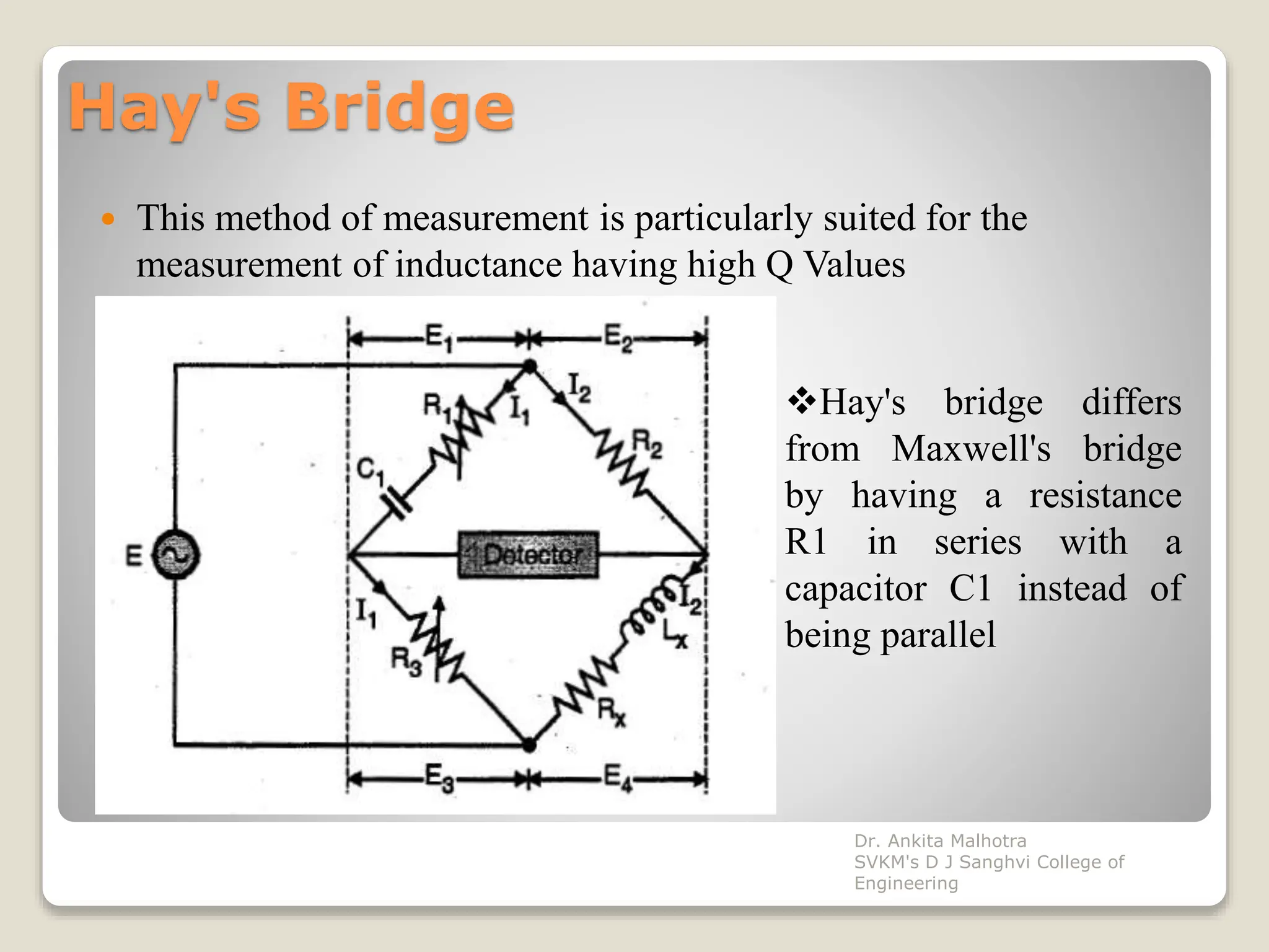 Hay's Bridge
 This method of measurement is particularly suited for the
measurement of inductance having high Q Values
Hay's bridge differs
from Maxwell's bridge
by having a resistance
R1 in series with a
capacitor C1 instead of
being parallel
Dr. Ankita Malhotra
SVKM's D J Sanghvi College of
Engineering
 