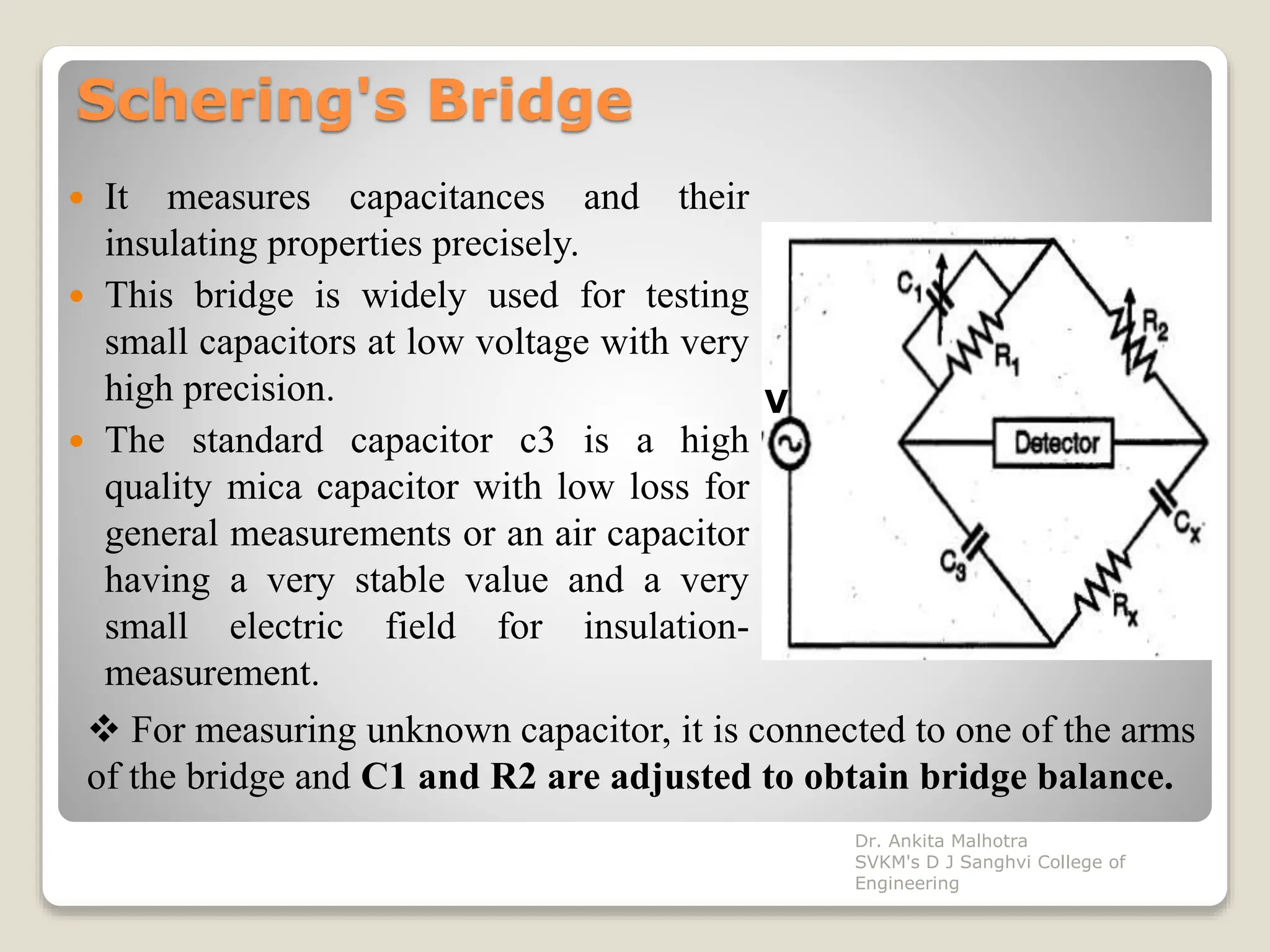 Schering's Bridge
 It measures capacitances and their
insulating properties precisely.
 This bridge is widely used for testing
small capacitors at low voltage with very
high precision.
 The standard capacitor c3 is a high
quality mica capacitor with low loss for
general measurements or an air capacitor
having a very stable value and a very
small electric field for insulation-
measurement.
V
 For measuring unknown capacitor, it is connected to one of the arms
of the bridge and C1 and R2 are adjusted to obtain bridge balance.
Dr. Ankita Malhotra
SVKM's D J Sanghvi College of
Engineering
 