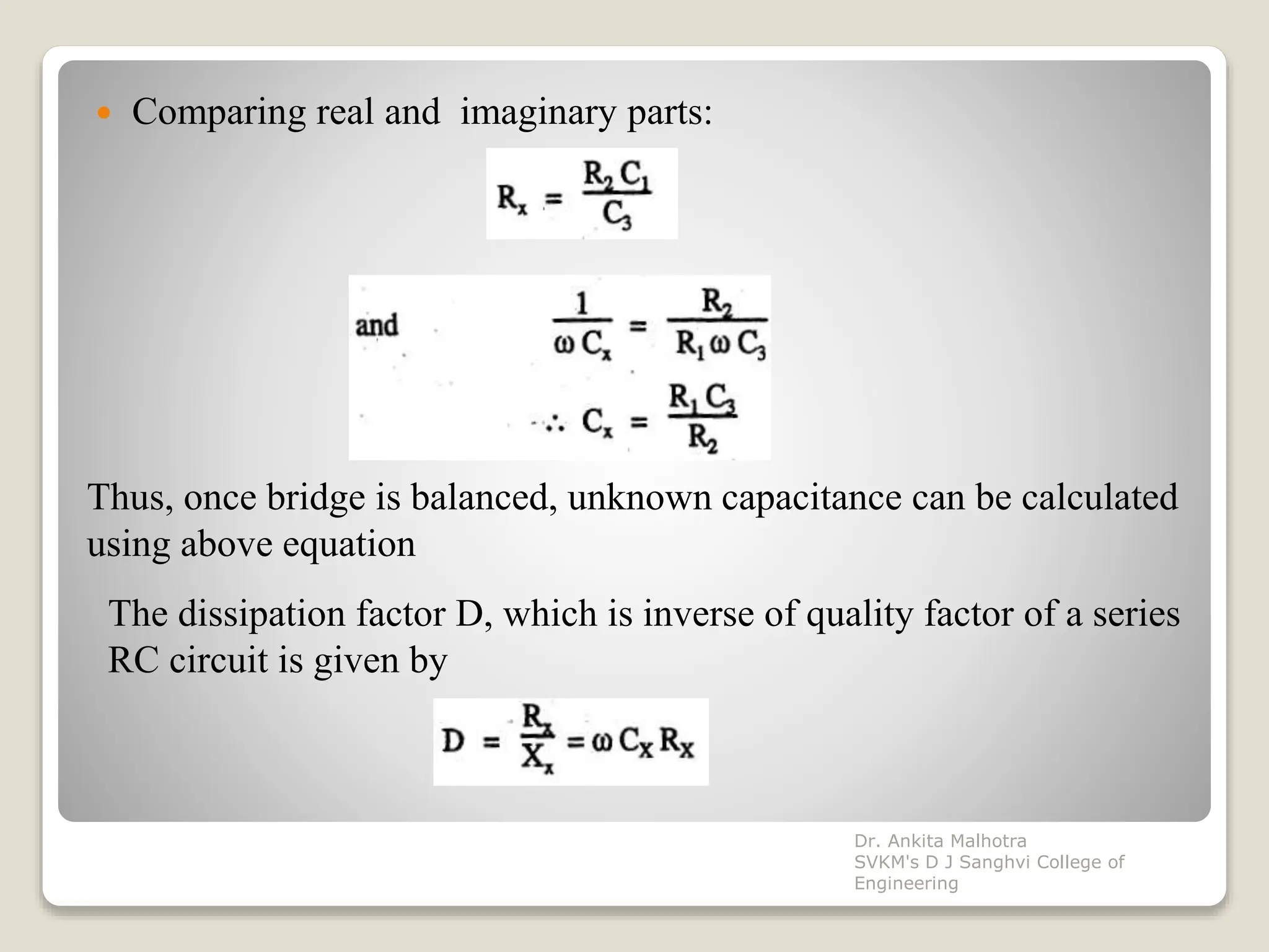  Comparing real and imaginary parts:
Thus, once bridge is balanced, unknown capacitance can be calculated
using above equation
The dissipation factor D, which is inverse of quality factor of a series
RC circuit is given by
Dr. Ankita Malhotra
SVKM's D J Sanghvi College of
Engineering
 