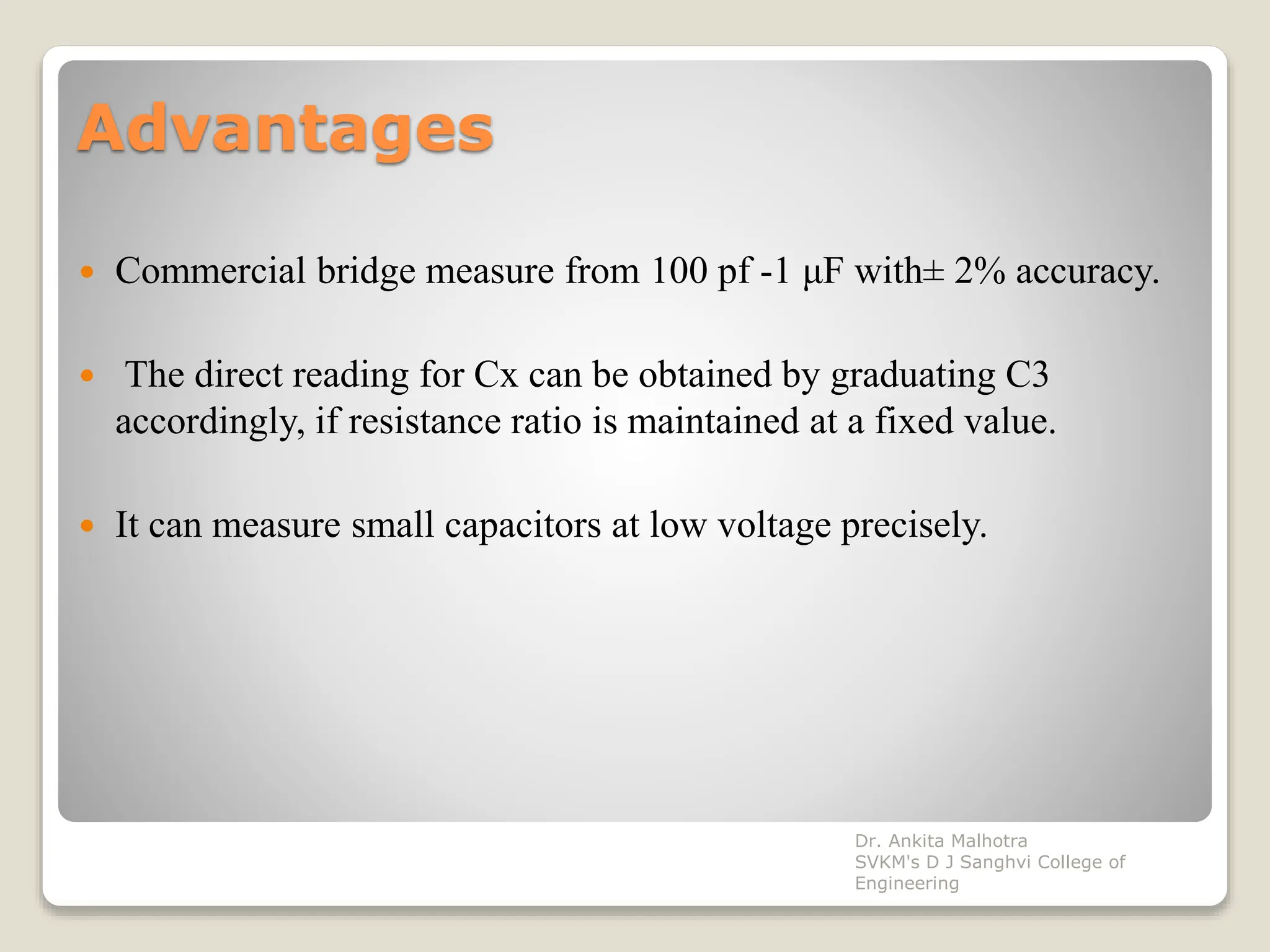 Advantages
 Commercial bridge measure from 100 pf -1 μF with± 2% accuracy.
 The direct reading for Cx can be obtained by graduating C3
accordingly, if resistance ratio is maintained at a fixed value.
 It can measure small capacitors at low voltage precisely.
Dr. Ankita Malhotra
SVKM's D J Sanghvi College of
Engineering
 