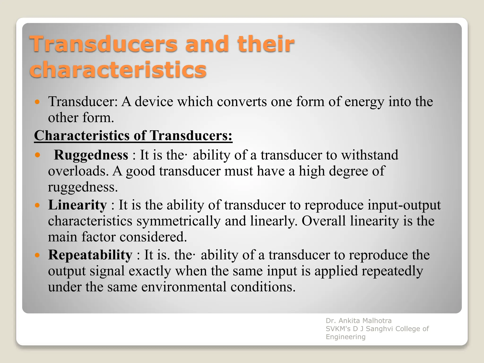 Transducers and their
characteristics
 Transducer: A device which converts one form of energy into the
other form.
Characteristics of Transducers:
 Ruggedness : It is the· ability of a transducer to withstand
overloads. A good transducer must have a high degree of
ruggedness.
 Linearity : It is the ability of transducer to reproduce input-output
characteristics symmetrically and linearly. Overall linearity is the
main factor considered.
 Repeatability : It is. the· ability of a transducer to reproduce the
output signal exactly when the same input is applied repeatedly
under the same environmental conditions.
Dr. Ankita Malhotra
SVKM's D J Sanghvi College of
Engineering
 