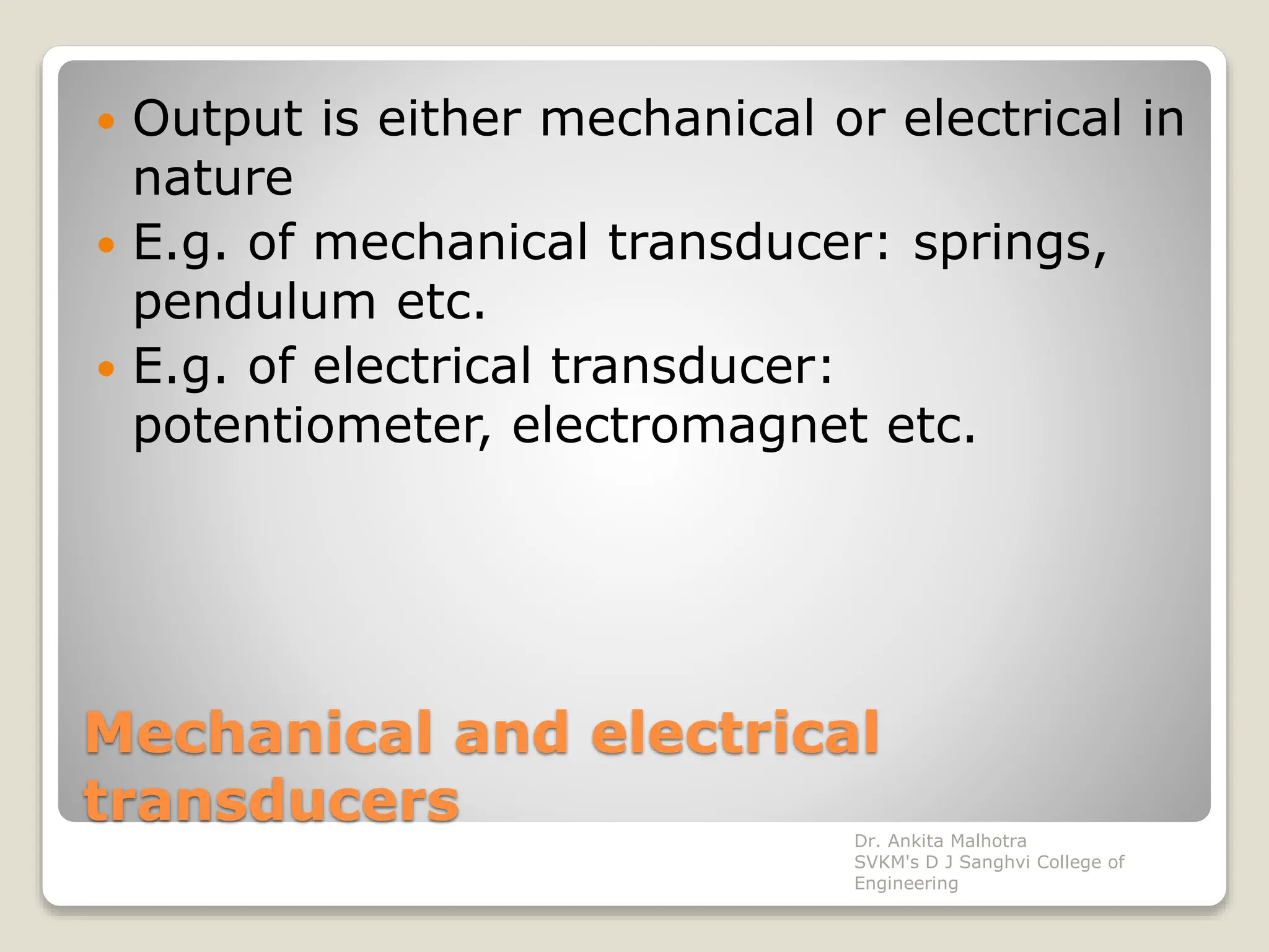 Mechanical and electrical
transducers
 Output is either mechanical or electrical in
nature
 E.g. of mechanical transducer: springs,
pendulum etc.
 E.g. of electrical transducer:
potentiometer, electromagnet etc.
Dr. Ankita Malhotra
SVKM's D J Sanghvi College of
Engineering
 