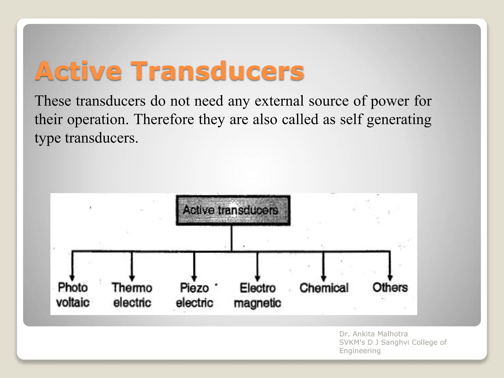 Active Transducers
These transducers do not need any external source of power for
their operation. Therefore they are also called as self generating
type transducers.
Dr. Ankita Malhotra
SVKM's D J Sanghvi College of
Engineering
 