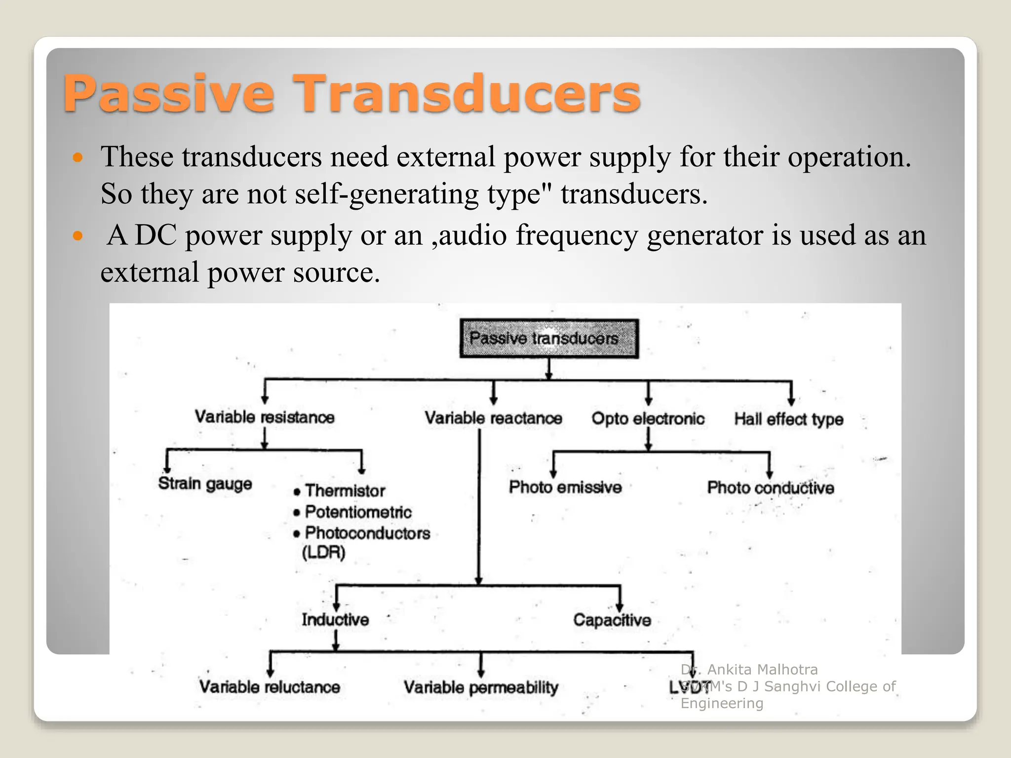 Passive Transducers
 These transducers need external power supply for their operation.
So they are not self-generating type" transducers.
 A DC power supply or an ,audio frequency generator is used as an
external power source.
Dr. Ankita Malhotra
SVKM's D J Sanghvi College of
Engineering
 