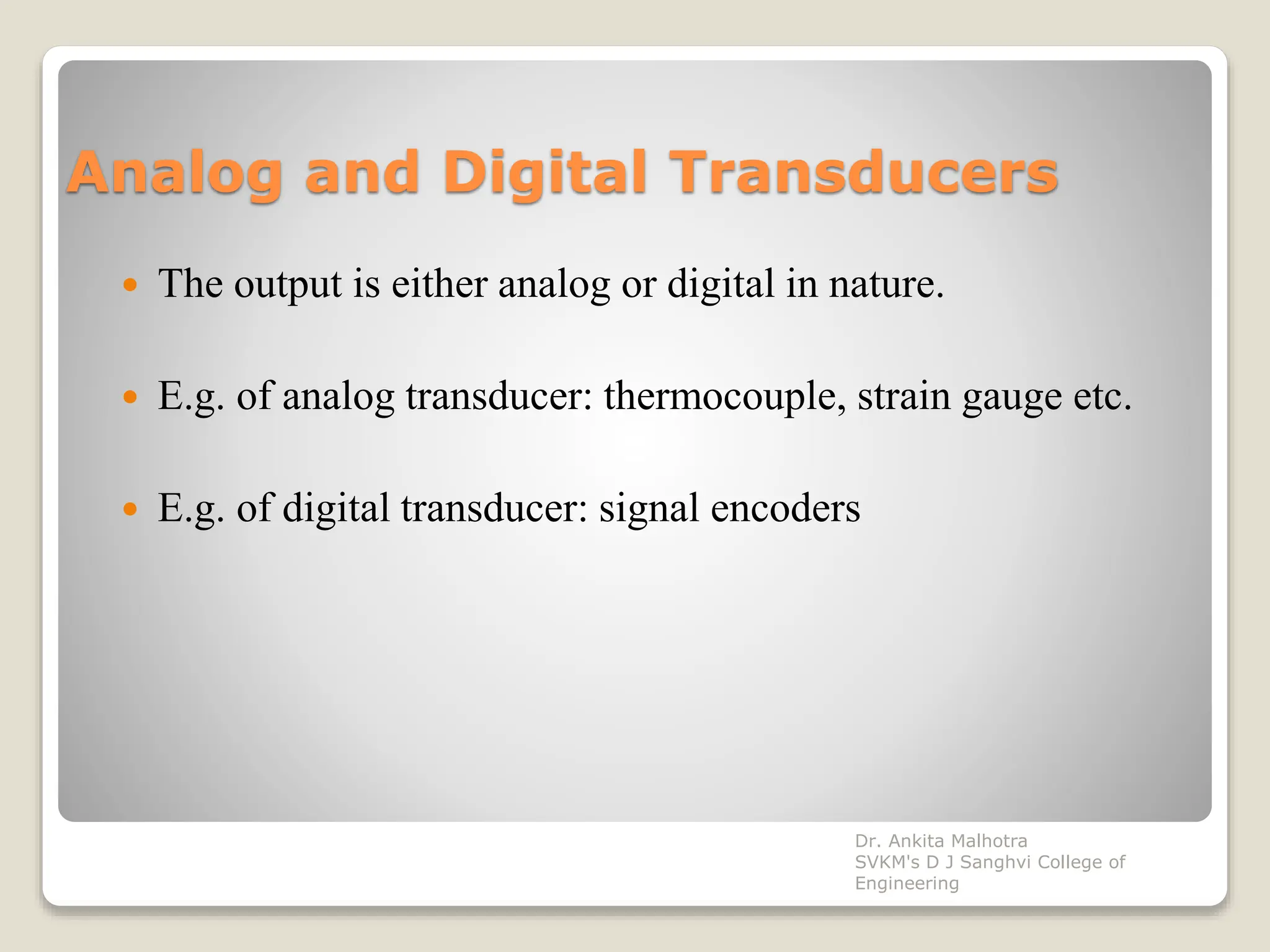 Analog and Digital Transducers
 The output is either analog or digital in nature.
 E.g. of analog transducer: thermocouple, strain gauge etc.
 E.g. of digital transducer: signal encoders
Dr. Ankita Malhotra
SVKM's D J Sanghvi College of
Engineering
 