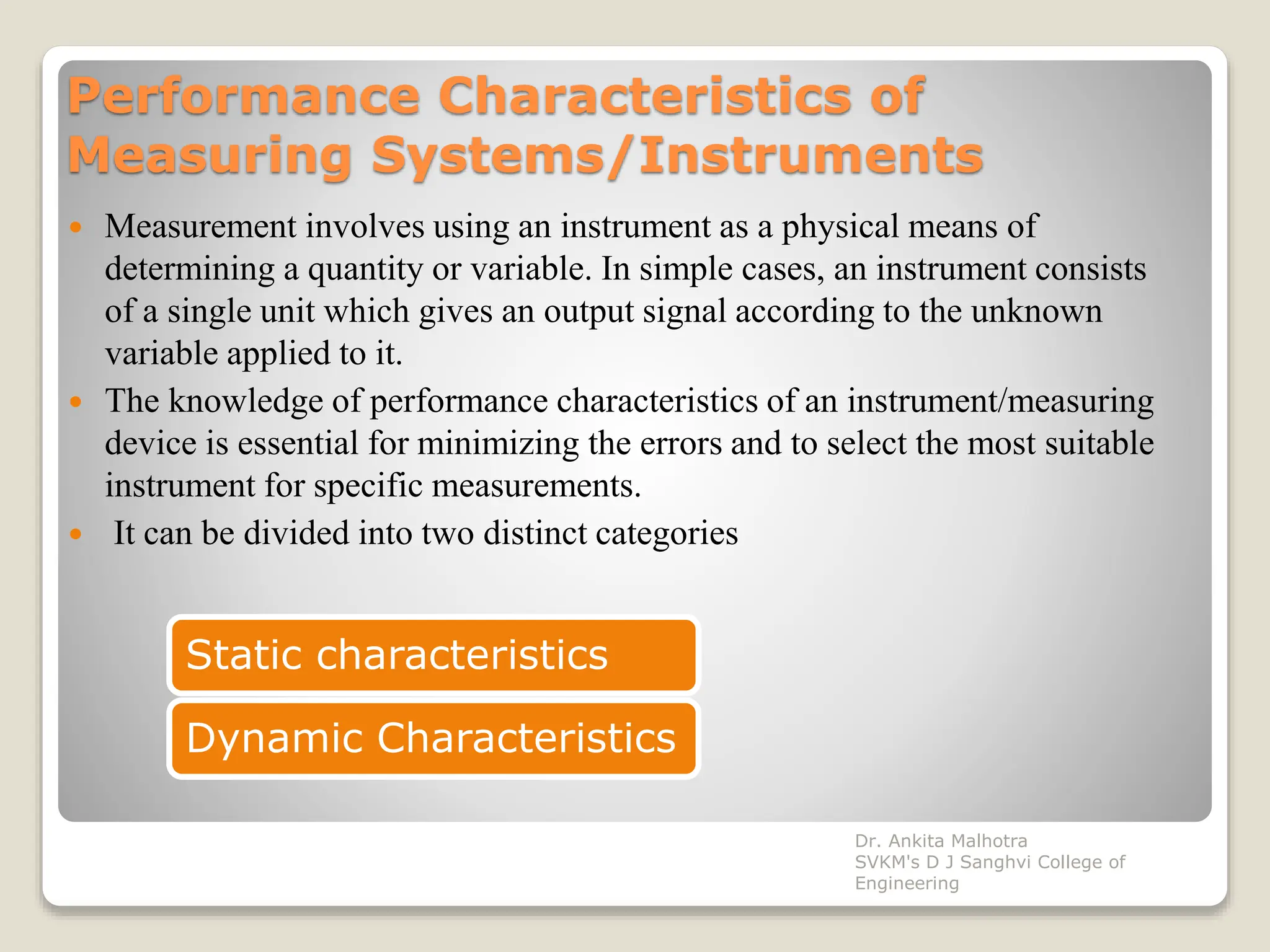 Performance Characteristics of
Measuring Systems/Instruments
 Measurement involves using an instrument as a physical means of
determining a quantity or variable. In simple cases, an instrument consists
of a single unit which gives an output signal according to the unknown
variable applied to it.
 The knowledge of performance characteristics of an instrument/measuring
device is essential for minimizing the errors and to select the most suitable
instrument for specific measurements.
 It can be divided into two distinct categories
Static characteristics
Dynamic Characteristics
Dr. Ankita Malhotra
SVKM's D J Sanghvi College of
Engineering
 