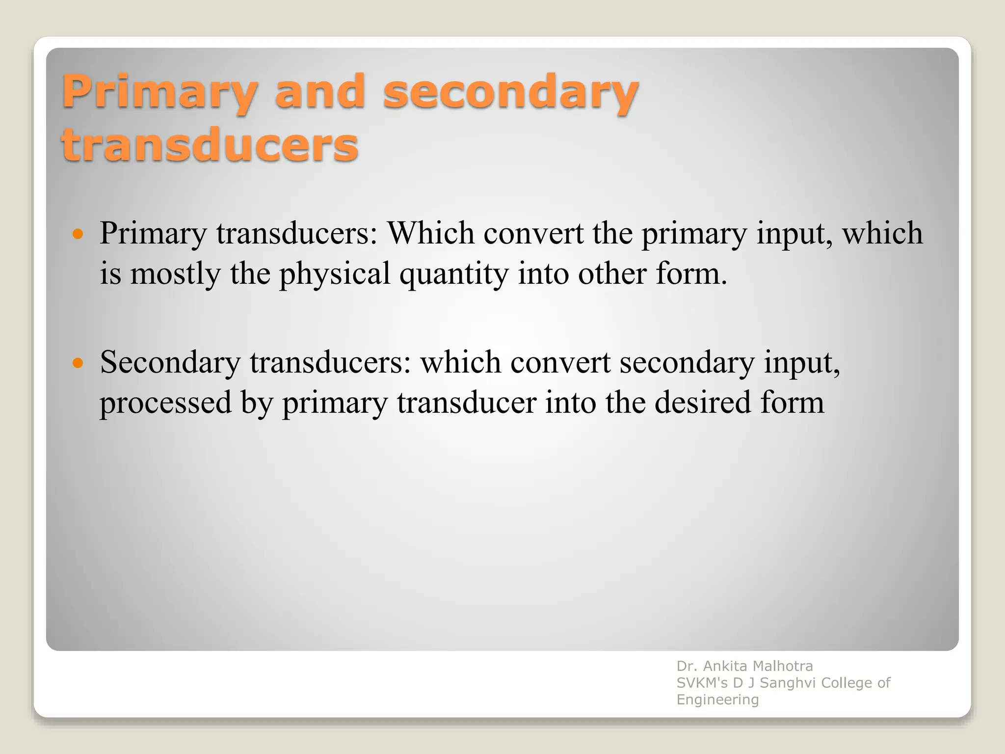 Primary and secondary
transducers
 Primary transducers: Which convert the primary input, which
is mostly the physical quantity into other form.
 Secondary transducers: which convert secondary input,
processed by primary transducer into the desired form
Dr. Ankita Malhotra
SVKM's D J Sanghvi College of
Engineering
 