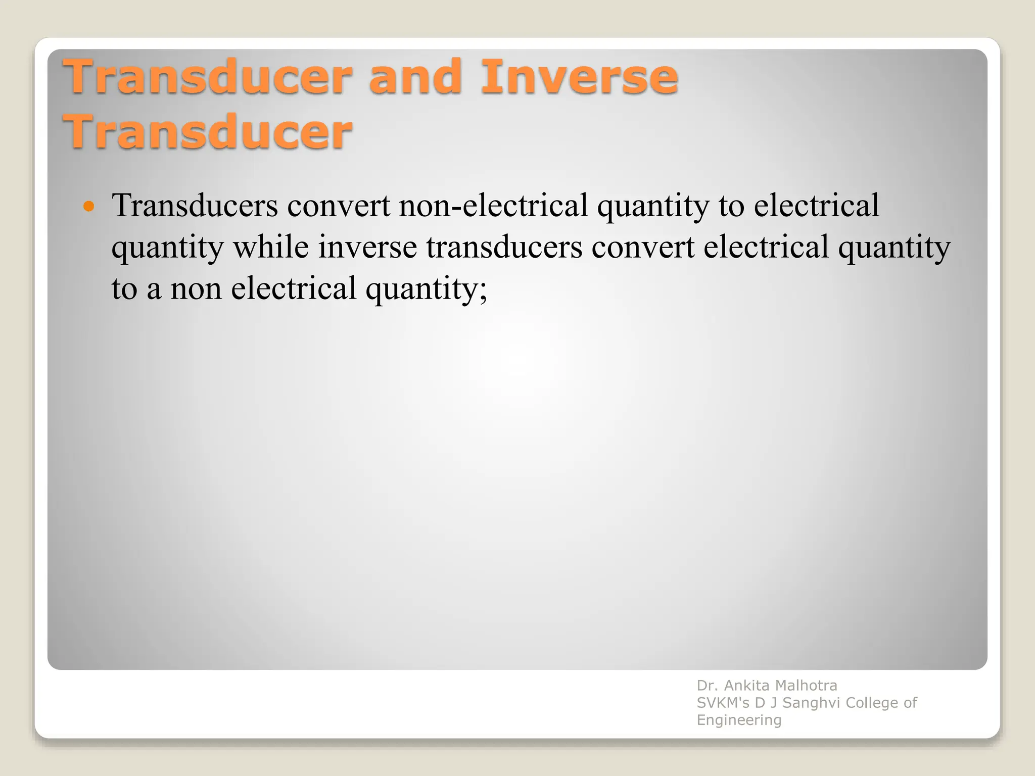 Transducer and Inverse
Transducer
 Transducers convert non-electrical quantity to electrical
quantity while inverse transducers convert electrical quantity
to a non electrical quantity;
Dr. Ankita Malhotra
SVKM's D J Sanghvi College of
Engineering
 