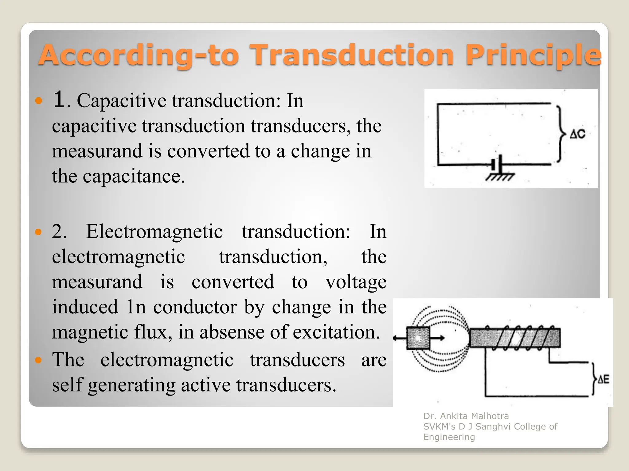 According-to Transduction Principle
 1. Capacitive transduction: In
capacitive transduction transducers, the
measurand is converted to a change in
the capacitance.
 2. Electromagnetic transduction: In
electromagnetic transduction, the
measurand is converted to voltage
induced 1n conductor by change in the
magnetic flux, in absense of excitation.
 The electromagnetic transducers are
self generating active transducers.
Dr. Ankita Malhotra
SVKM's D J Sanghvi College of
Engineering
 