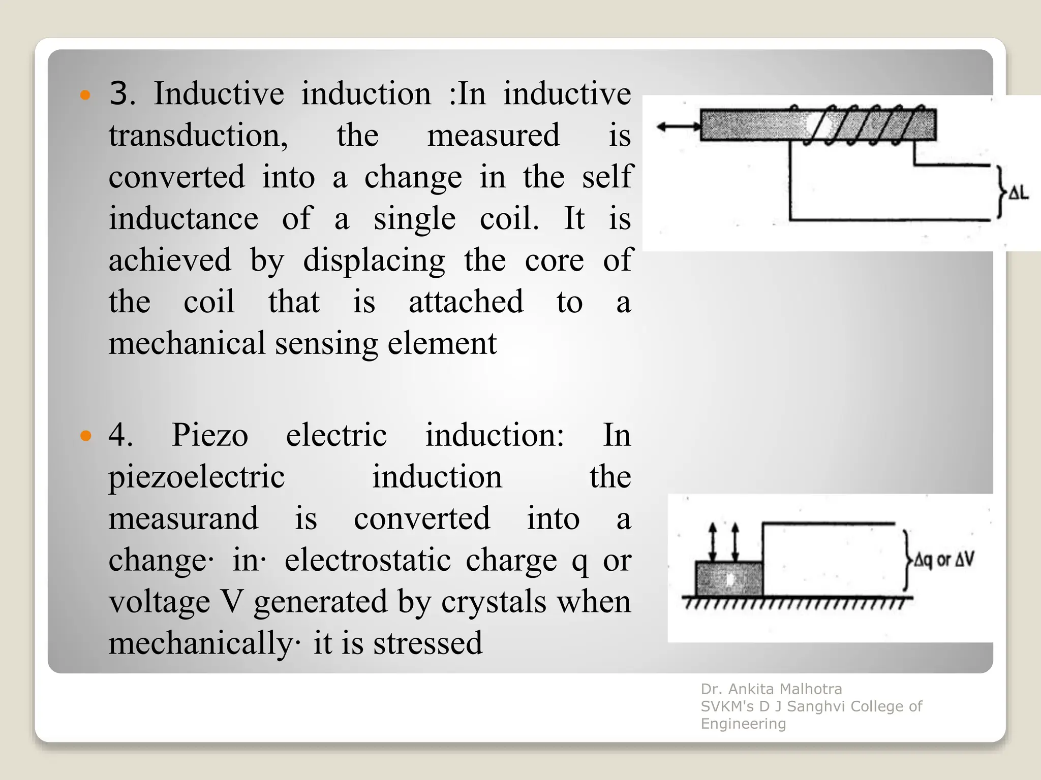  3. Inductive induction :In inductive
transduction, the measured is
converted into a change in the self
inductance of a single coil. It is
achieved by displacing the core of
the coil that is attached to a
mechanical sensing element
 4. Piezo electric induction: In
piezoelectric induction the
measurand is converted into a
change· in· electrostatic charge q or
voltage V generated by crystals when
mechanically· it is stressed
Dr. Ankita Malhotra
SVKM's D J Sanghvi College of
Engineering
 