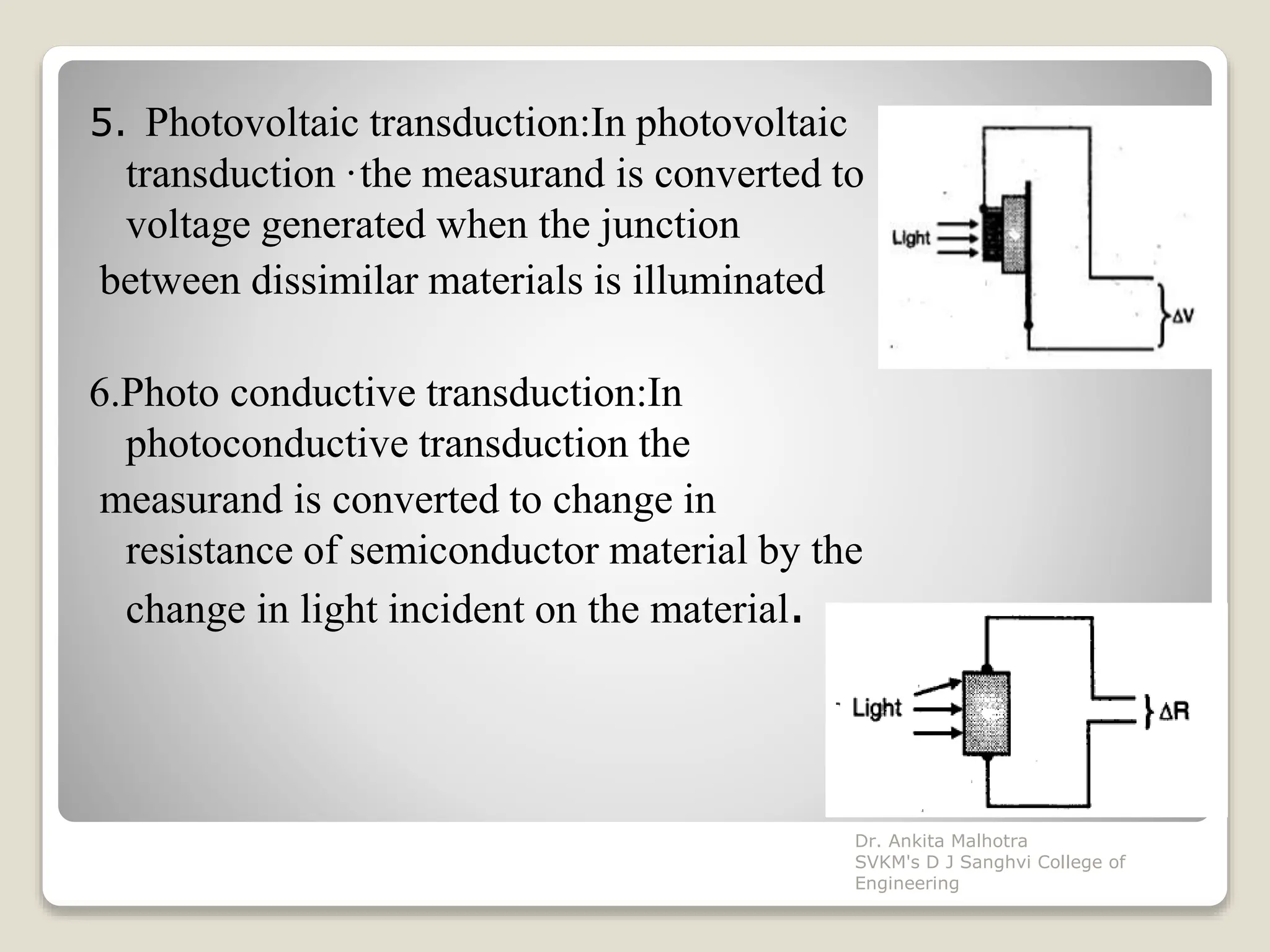 5. Photovoltaic transduction:In photovoltaic
transduction ·the measurand is converted to
voltage generated when the junction
between dissimilar materials is illuminated
6.Photo conductive transduction:In
photoconductive transduction the
measurand is converted to change in
resistance of semiconductor material by the
change in light incident on the material.
Dr. Ankita Malhotra
SVKM's D J Sanghvi College of
Engineering
 