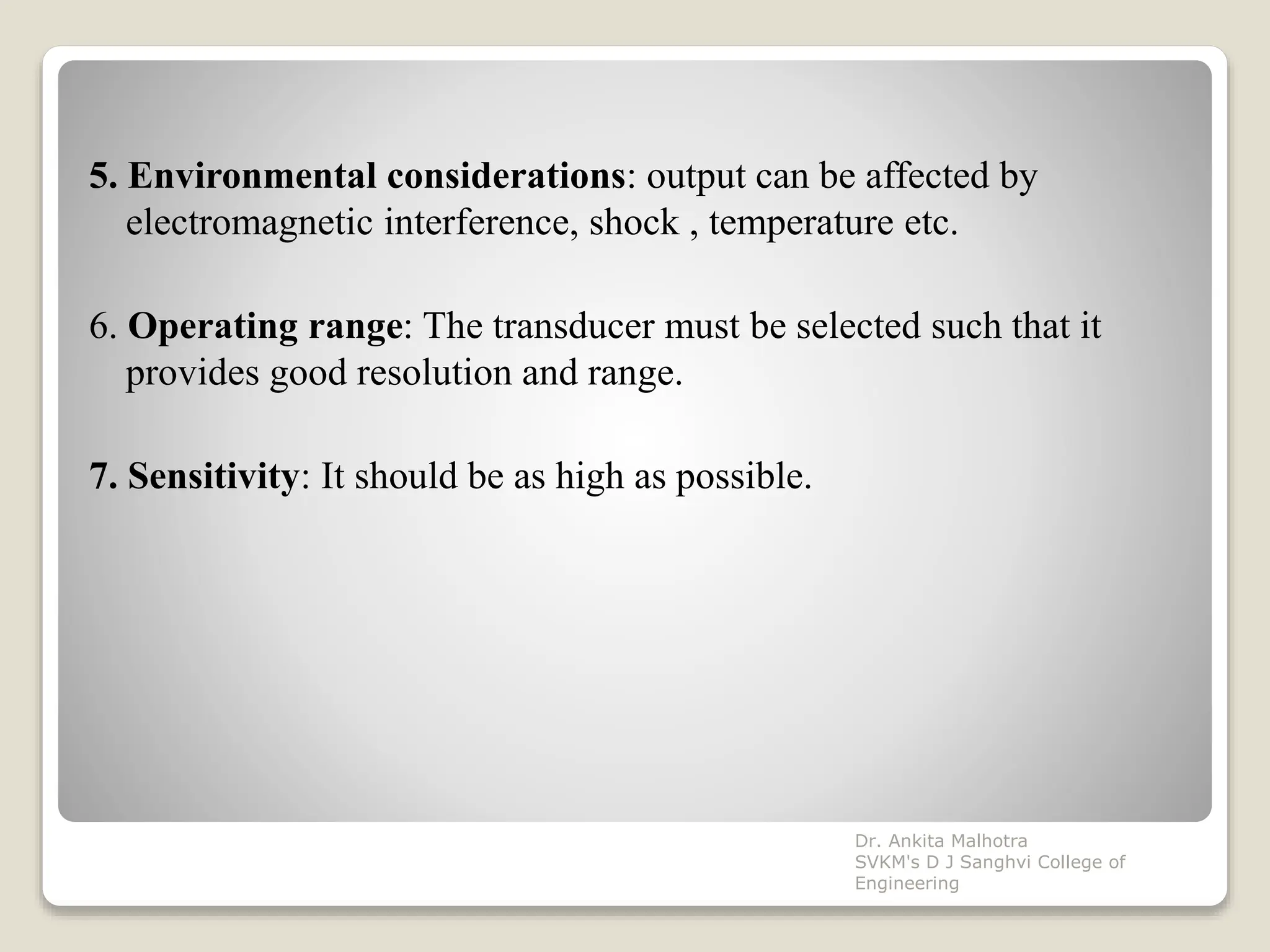 5. Environmental considerations: output can be affected by
electromagnetic interference, shock , temperature etc.
6. Operating range: The transducer must be selected such that it
provides good resolution and range.
7. Sensitivity: It should be as high as possible.
Dr. Ankita Malhotra
SVKM's D J Sanghvi College of
Engineering
 