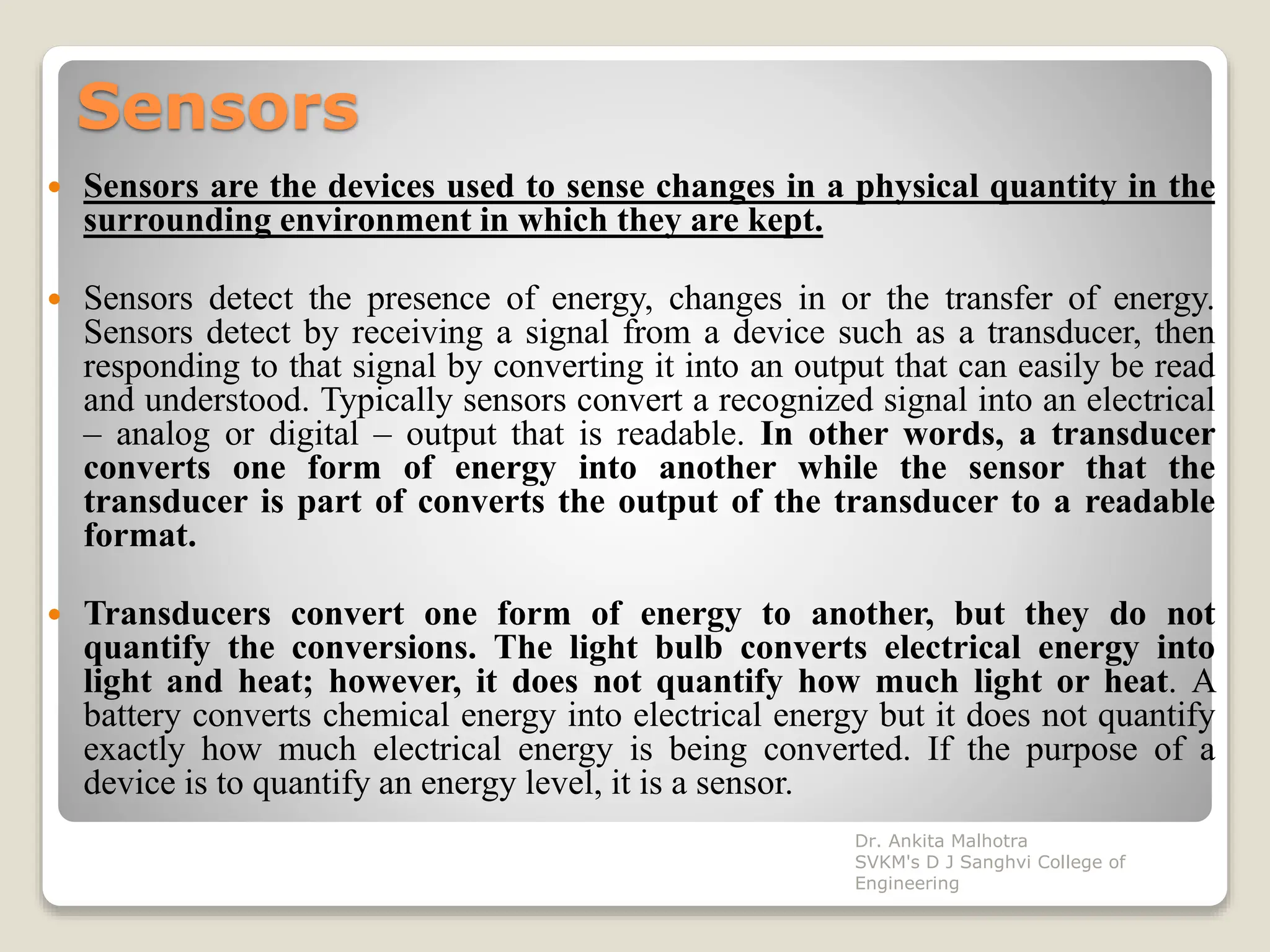 Sensors
 Sensors are the devices used to sense changes in a physical quantity in the
surrounding environment in which they are kept.
 Sensors detect the presence of energy, changes in or the transfer of energy.
Sensors detect by receiving a signal from a device such as a transducer, then
responding to that signal by converting it into an output that can easily be read
and understood. Typically sensors convert a recognized signal into an electrical
– analog or digital – output that is readable. In other words, a transducer
converts one form of energy into another while the sensor that the
transducer is part of converts the output of the transducer to a readable
format.
 Transducers convert one form of energy to another, but they do not
quantify the conversions. The light bulb converts electrical energy into
light and heat; however, it does not quantify how much light or heat. A
battery converts chemical energy into electrical energy but it does not quantify
exactly how much electrical energy is being converted. If the purpose of a
device is to quantify an energy level, it is a sensor.
Dr. Ankita Malhotra
SVKM's D J Sanghvi College of
Engineering
 
