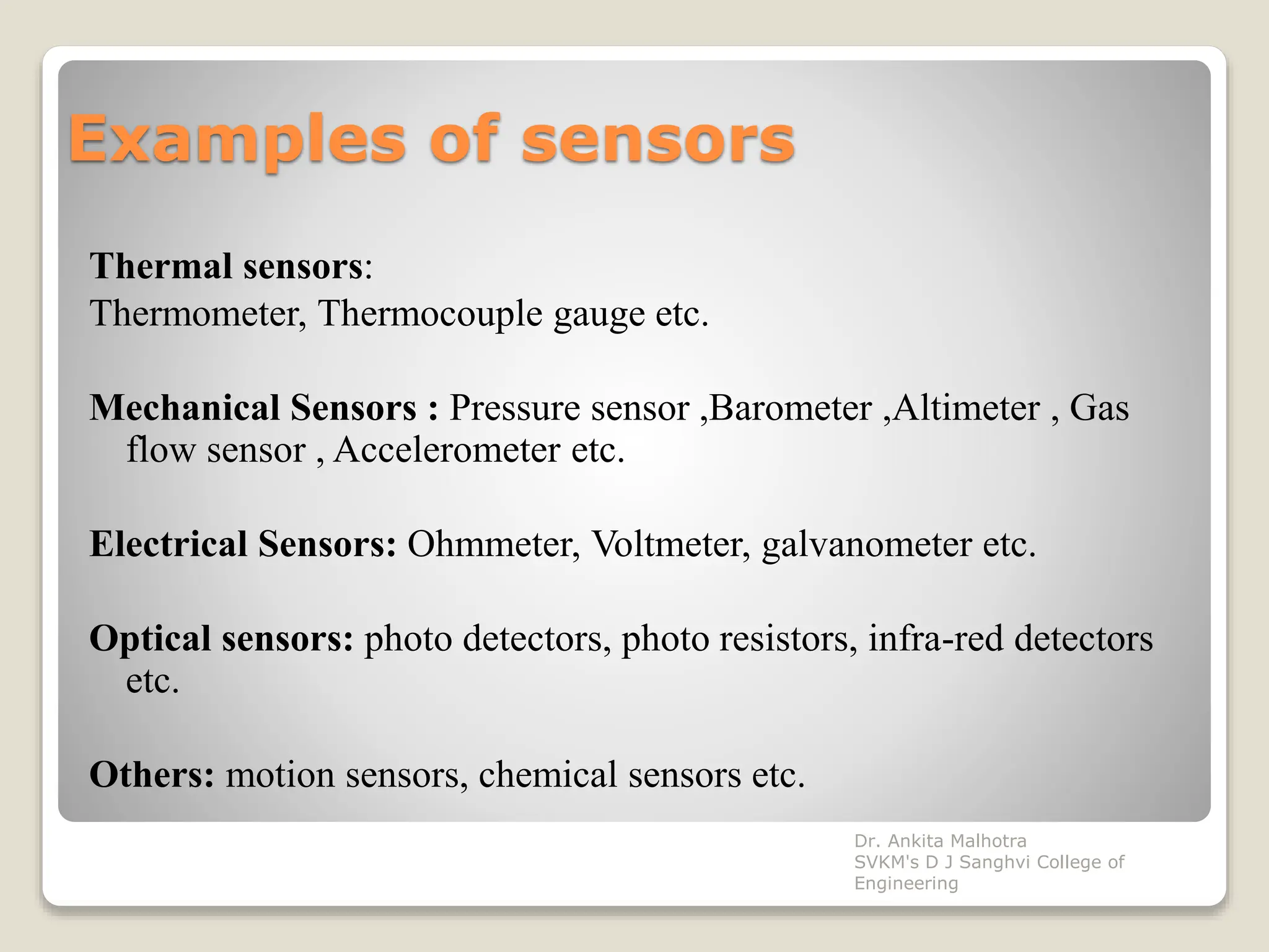 Examples of sensors
Thermal sensors:
Thermometer, Thermocouple gauge etc.
Mechanical Sensors : Pressure sensor ,Barometer ,Altimeter , Gas
flow sensor , Accelerometer etc.
Electrical Sensors: Ohmmeter, Voltmeter, galvanometer etc.
Optical sensors: photo detectors, photo resistors, infra-red detectors
etc.
Others: motion sensors, chemical sensors etc.
Dr. Ankita Malhotra
SVKM's D J Sanghvi College of
Engineering
 