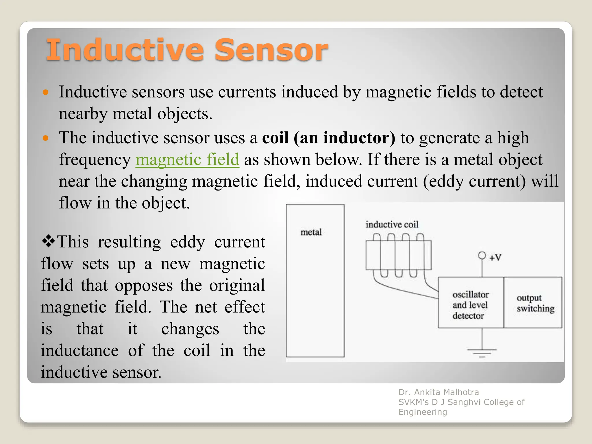 Inductive Sensor
 Inductive sensors use currents induced by magnetic fields to detect
nearby metal objects.
 The inductive sensor uses a coil (an inductor) to generate a high
frequency magnetic field as shown below. If there is a metal object
near the changing magnetic field, induced current (eddy current) will
flow in the object.
This resulting eddy current
flow sets up a new magnetic
field that opposes the original
magnetic field. The net effect
is that it changes the
inductance of the coil in the
inductive sensor.
Dr. Ankita Malhotra
SVKM's D J Sanghvi College of
Engineering
 