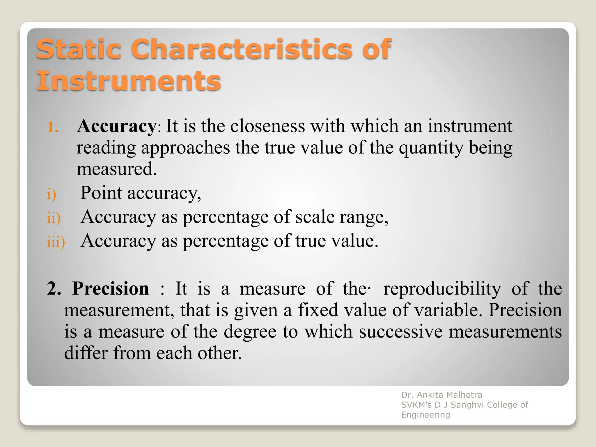 Static Characteristics of
Instruments
1. Accuracy: It is the closeness with which an instrument
reading approaches the true value of the quantity being
measured.
i) Point accuracy,
ii) Accuracy as percentage of scale range,
iii) Accuracy as percentage of true value.
2. Precision : It is a measure of the· reproducibility of the
measurement, that is given a fixed value of variable. Precision
is a measure of the degree to which successive measurements
differ from each other.
Dr. Ankita Malhotra
SVKM's D J Sanghvi College of
Engineering
 