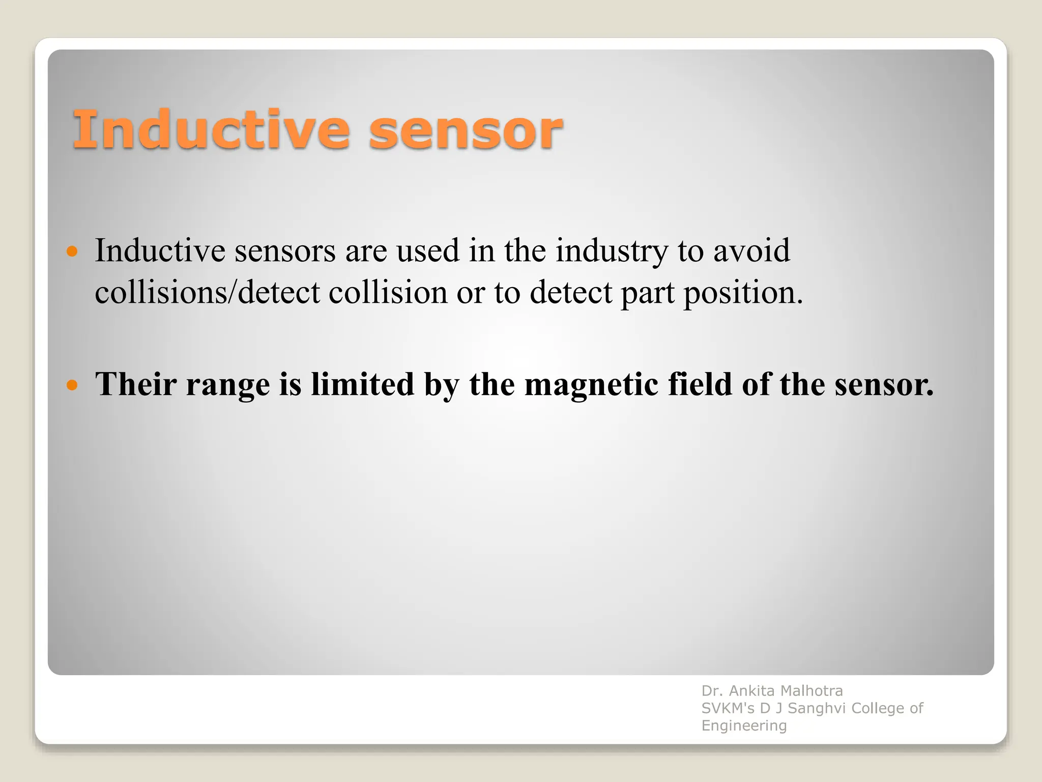 Inductive sensor
 Inductive sensors are used in the industry to avoid
collisions/detect collision or to detect part position.
 Their range is limited by the magnetic field of the sensor.
Dr. Ankita Malhotra
SVKM's D J Sanghvi College of
Engineering
 