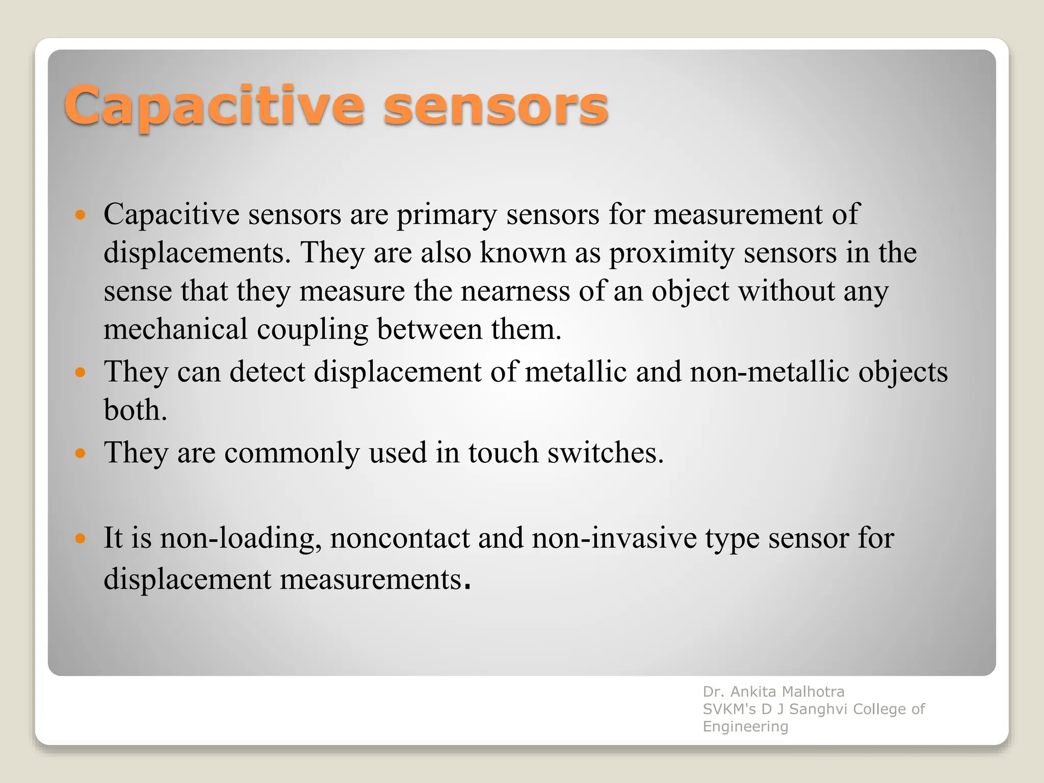 Capacitive sensors
 Capacitive sensors are primary sensors for measurement of
displacements. They are also known as proximity sensors in the
sense that they measure the nearness of an object without any
mechanical coupling between them.
 They can detect displacement of metallic and non-metallic objects
both.
 They are commonly used in touch switches.
 It is non-loading, noncontact and non-invasive type sensor for
displacement measurements.
Dr. Ankita Malhotra
SVKM's D J Sanghvi College of
Engineering
 