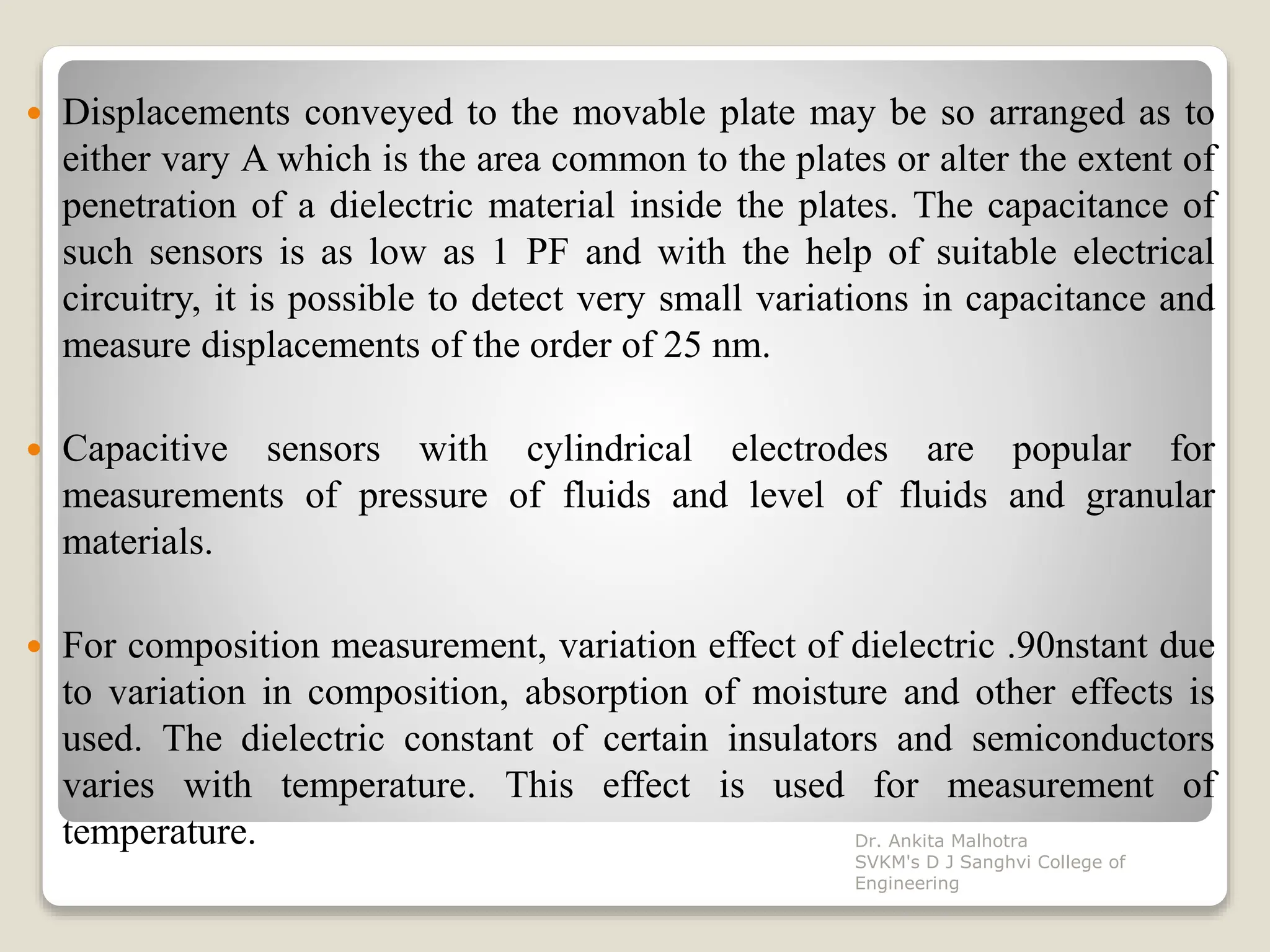  Displacements conveyed to the movable plate may be so arranged as to
either vary A which is the area common to the plates or alter the extent of
penetration of a dielectric material inside the plates. The capacitance of
such sensors is as low as 1 PF and with the help of suitable electrical
circuitry, it is possible to detect very small variations in capacitance and
measure displacements of the order of 25 nm.
 Capacitive sensors with cylindrical electrodes are popular for
measurements of pressure of fluids and level of fluids and granular
materials.
 For composition measurement, variation effect of dielectric .90nstant due
to variation in composition, absorption of moisture and other effects is
used. The dielectric constant of certain insulators and semiconductors
varies with temperature. This effect is used for measurement of
temperature. Dr. Ankita Malhotra
SVKM's D J Sanghvi College of
Engineering
 