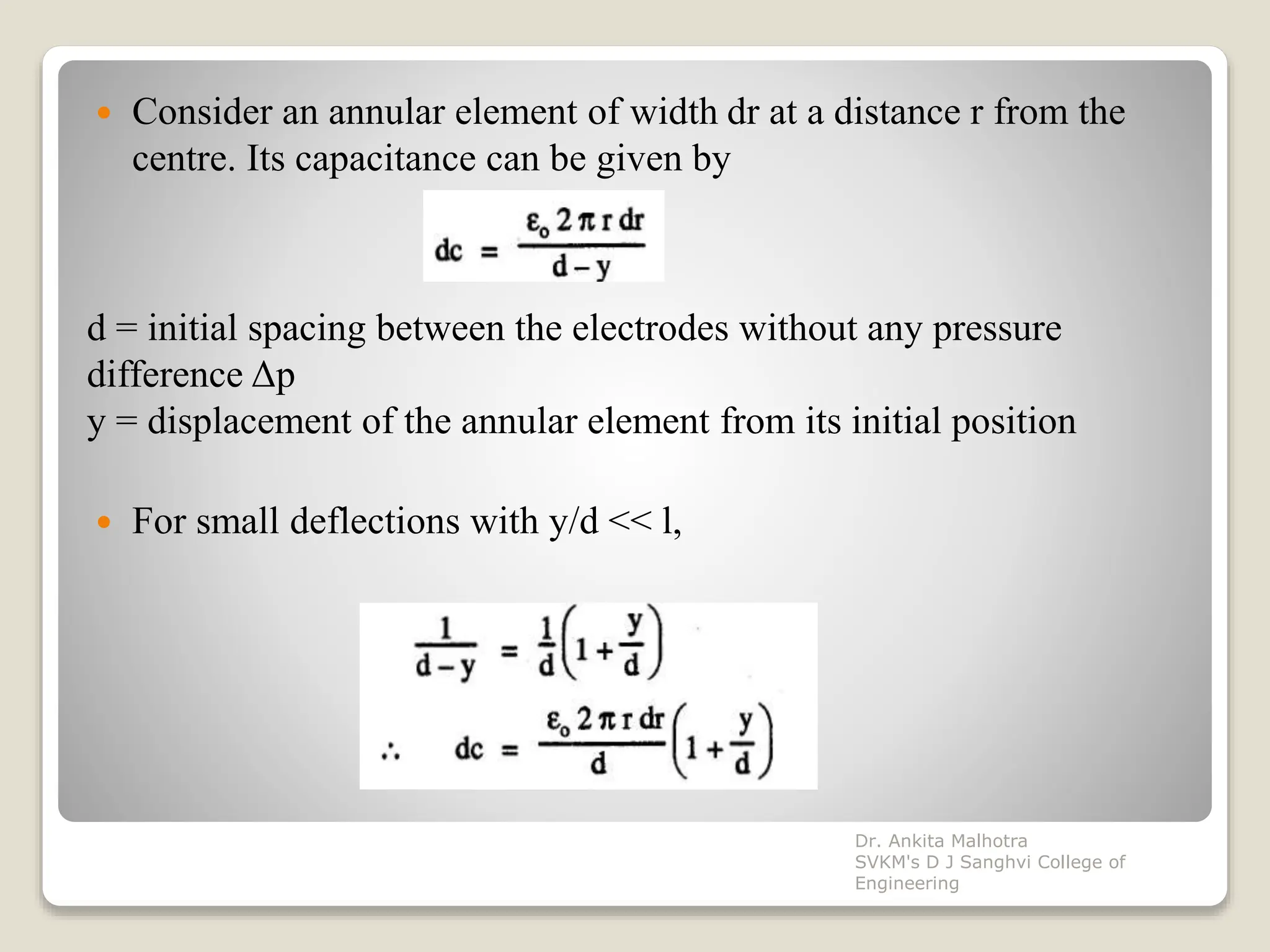  Consider an annular element of width dr at a distance r from the
centre. Its capacitance can be given by
 For small deflections with y/d << l,
d = initial spacing between the electrodes without any pressure
difference Δp
y = displacement of the annular element from its initial position
Dr. Ankita Malhotra
SVKM's D J Sanghvi College of
Engineering
 