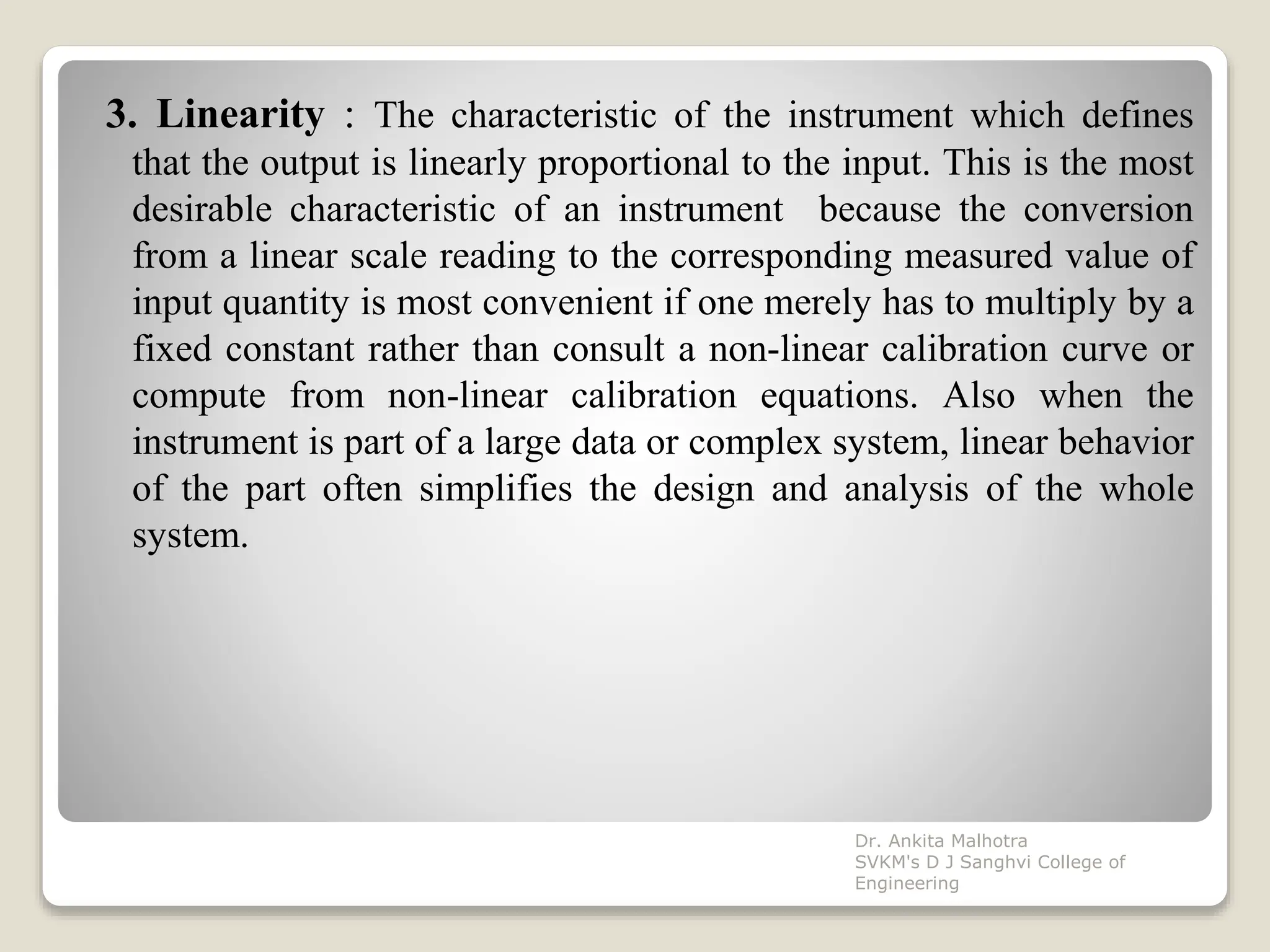 3. Linearity : The characteristic of the instrument which defines
that the output is linearly proportional to the input. This is the most
desirable characteristic of an instrument because the conversion
from a linear scale reading to the corresponding measured value of
input quantity is most convenient if one merely has to multiply by a
fixed constant rather than consult a non-linear calibration curve or
compute from non-linear calibration equations. Also when the
instrument is part of a large data or complex system, linear behavior
of the part often simplifies the design and analysis of the whole
system.
Dr. Ankita Malhotra
SVKM's D J Sanghvi College of
Engineering
 